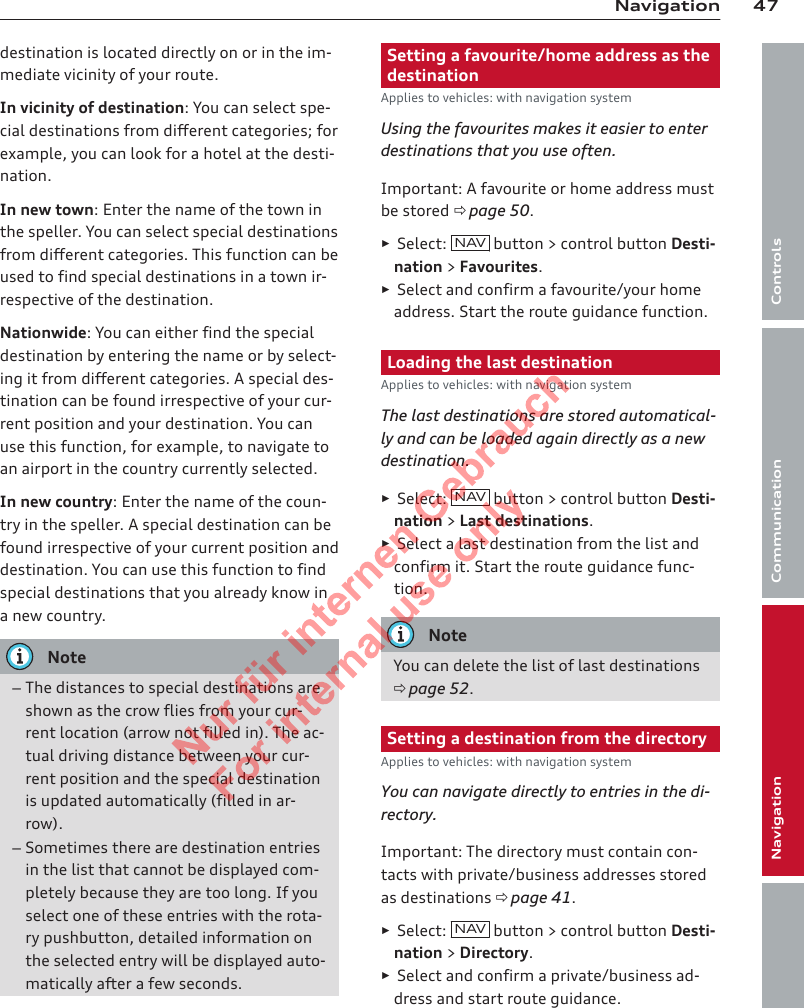 47NavigationControlsCommunicationNavigationEntertainmentdestination is located directly on or in the im-mediate vicinity of your route.In vicinity of destination: You can select spe-cial destinations from different categories; forexample, you can look for a hotel at the desti-nation.In new town: Enter the name of the town inthe speller. You can select special destinationsfrom different categories. This function can beused to find special destinations in a town ir-respective of the destination.Nationwide: You can either find the specialdestination by entering the name or by select-ing it from different categories. A special des-tination can be found irrespective of your cur-rent position and your destination. You canuse this function, for example, to navigate toan airport in the country currently selected.In new country: Enter the name of the coun-try in the speller. A special destination can befound irrespective of your current position anddestination. You can use this function to findspecial destinations that you already know ina new country.Note–The distances to special destinations areshown as the crow flies from your cur-rent location (arrow not filled in). The ac-tual driving distance between your cur-rent position and the special destinationis updated automatically (filled in ar-row).–Sometimes there are destination entriesin the list that cannot be displayed com-pletely because they are too long. If youselect one of these entries with the rota-ry pushbutton, detailed information onthe selected entry will be displayed auto-matically after a few seconds.Setting a favourite/home address as thedestinationApplies to vehicles: with navigation systemUsing the favourites makes it easier to enterdestinations that you use often.Important: A favourite or home address mustbe stored ð page 50.►Select:  NAV button &gt; control button Desti-nation &gt; Favourites.►Select and confirm a favourite/your homeaddress. Start the route guidance function.Loading the last destinationApplies to vehicles: with navigation systemThe last destinations are stored automatical-ly and can be loaded again directly as a newdestination.►Select:  NAV button &gt; control button Desti-nation &gt; Last destinations.►Select a last destination from the list andconfirm it. Start the route guidance func-tion.NoteYou can delete the list of last destinationsð page 52.Setting a destination from the directoryApplies to vehicles: with navigation systemYou can navigate directly to entries in the di-rectory.Important: The directory must contain con-tacts with private/business addresses storedas destinations ð page 41.►Select:  NAV  button &gt; control button Desti-nation &gt; Directory.►Select and confirm a private/business ad-dress and start route guidance.2  Titel oder Name, Abteilung, Datum 