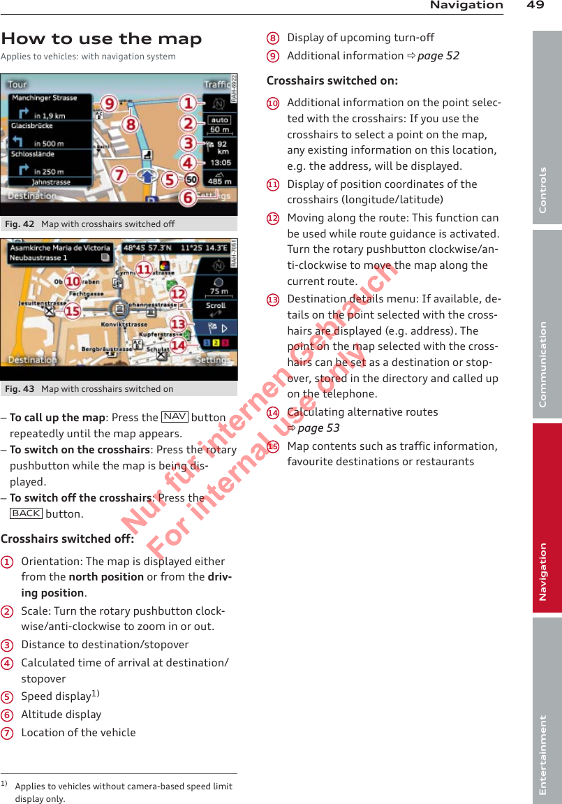 49NavigationControlsCommunicationNavigationEntertainmentHow to use the mapApplies to vehicles: with navigation systemFig. 42  Map with crosshairs switched offFig. 43  Map with crosshairs switched on–To call up the map: Press the  NAV  buttonrepeatedly until the map appears.–To switch on the crosshairs: Press the rotarypushbutton while the map is being dis-played.–To switch off the crosshairs: Press theBACK  button.Crosshairs switched off:Orientation: The map is displayed eitherfrom the north position or from the driv-ing position.Scale: Turn the rotary pushbutton clock-wise/anti-clockwise to zoom in or out.Distance to destination/stopoverCalculated time of arrival at destination/stopoverSpeed display1)Altitude displayLocation of the vehicle1234567Display of upcoming turn-offAdditional information ð page 52Crosshairs switched on:Additional information on the point selec-ted with the crosshairs: If you use thecrosshairs to select a point on the map,any existing information on this location,e.g. the address, will be displayed.Display of position coordinates of thecrosshairs (longitude/latitude)Moving along the route: This function canbe used while route guidance is activated.Turn the rotary pushbutton clockwise/an-ti-clockwise to move the map along thecurrent route.Destination details menu: If available, de-tails on the point selected with the cross-hairs are displayed (e.g. address). Thepoint on the map selected with the cross-hairs can be set as a destination or stop-over, stored in the directory and called upon the telephone.Calculating alternative routesð page 53Map contents such as traffic information,favourite destinations or restaurants891011121314151) Applies to vehicles without camera-based speed limitdisplay only.2  Titel oder Name, Abteilung, Datum 