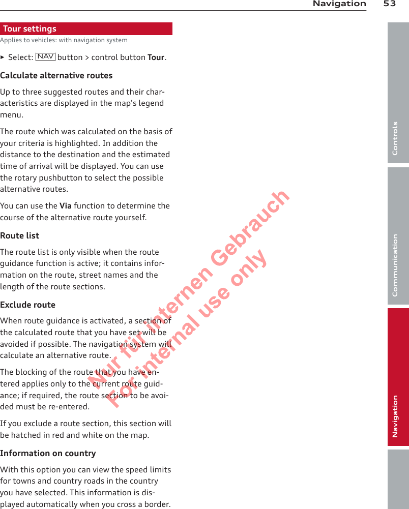 53NavigationControlsCommunicationNavigationEntertainmentTour settingsApplies to vehicles: with navigation system►Select:  NAV button &gt; control button Tour.Calculate alternative routesUp to three suggested routes and their char-acteristics are displayed in the map&apos;s legendmenu.The route which was calculated on the basis ofyour criteria is highlighted. In addition thedistance to the destination and the estimatedtime of arrival will be displayed. You can usethe rotary pushbutton to select the possiblealternative routes.You can use the Via function to determine thecourse of the alternative route yourself.Route listThe route list is only visible when the routeguidance function is active; it contains infor-mation on the route, street names and thelength of the route sections.Exclude routeWhen route guidance is activated, a section ofthe calculated route that you have set will beavoided if possible. The navigation system willcalculate an alternative route.The blocking of the route that you have en-tered applies only to the current route guid-ance; if required, the route section to be avoi-ded must be re-entered.If you exclude a route section, this section willbe hatched in red and white on the map.Information on countryWith this option you can view the speed limitsfor towns and country roads in the countryyou have selected. This information is dis-played automatically when you cross a border.2  Titel oder Name, Abteilung, Datum 