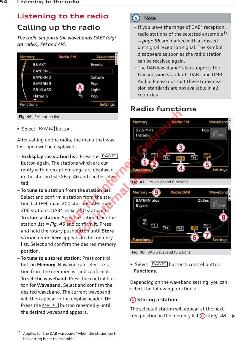 54 Listening to the radioListening to the radioCalling up the radioThe radio supports the wavebands DAB* (digi-tal radio), FM and AM.Fig. 46  FM station list►Select:  RADIO  button.After calling up the radio, the menu that waslast open will be displayed.–To display the station list: Press the  RADIObutton again. The stations which are cur-rently within reception range are displayedin the station list ð Fig. 46 and can be selec-ted.–To tune to a station from the station list:Select and confirm a station from the sta-tion list (FM: max. 200 stations; AM: max.200 stations; DAB*: max. 250 stations).–To store a station: Select a station from thestation list ð Fig. 46 and confirm it. Pressand hold the rotary pushbutton until Storestation name here appears in the memorylist. Select and confirm the desired memoryposition.–To tune to a stored station: Press controlbutton Memory. Now you can select a sta-tion from the memory list and confirm it.–To set the waveband: Press the control but-ton for Waveband. Select and confirm thedesired waveband. The current wavebandwill then appear in the display header. Or:Press the  RADIO  button repeatedly untilthe desired waveband appears.Note–If you leave the range of DAB* reception,radio stations of the selected ensemble1)ð page 56 are marked with a crossed-out signal reception signal. The symboldisappears as soon as the radio stationcan be received again.–The DAB waveband* also supports thetransmission standards DAB+ and DMBAudio. Please not that these transmis-sion standards are not available in allcountries.Radio functionsFig. 47  FM waveband functionsFig. 48  DAB waveband functions►Select:  RADIO  button &gt; control buttonFunctions.Depending on the waveband setting, you canselect the following functions:1 Storing a stationThe selected station will appear at the nextfree position in the memory list  8 ð Fig. 48.1) Applies for the DAB waveband* when the station sort-ing setting is set to ensemble.2  Titel oder Name, Abteilung, Datum 