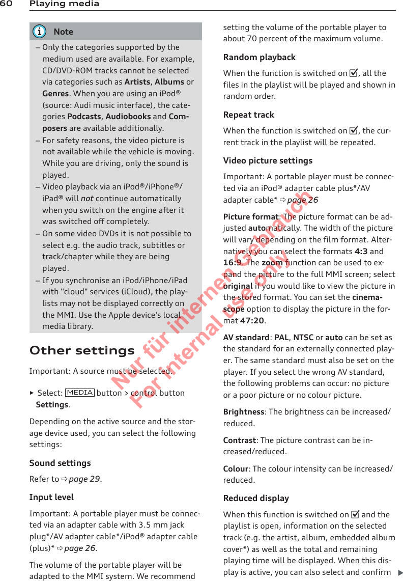 60 Playing mediaNote–Only the categories supported by themedium used are available. For example,CD/DVD-ROM tracks cannot be selectedvia categories such as Artists, Albums orGenres. When you are using an iPod®(source: Audi music interface), the cate-gories Podcasts, Audiobooks and Com-posers are available additionally.–For safety reasons, the video picture isnot available while the vehicle is moving.While you are driving, only the sound isplayed.–Video playback via an iPod®/iPhone®/iPad® will not continue automaticallywhen you switch on the engine after itwas switched off completely.–On some video DVDs it is not possible toselect e.g. the audio track, subtitles ortrack/chapter while they are beingplayed.–If you synchronise an iPod/iPhone/iPadwith &quot;cloud&quot; services (iCloud), the play-lists may not be displayed correctly onthe MMI. Use the Apple device&apos;s localmedia library.Other settingsImportant: A source must be selected.►Select:  MEDIA  button &gt; control buttonSettings.Depending on the active source and the stor-age device used, you can select the followingsettings:Sound settingsRefer to ð page 29.Input levelImportant: A portable player must be connec-ted via an adapter cable with 3.5 mm jackplug*/AV adapter cable*/iPod® adapter cable(plus)* ð page 26.The volume of the portable player will beadapted to the MMI system. We recommendsetting the volume of the portable player toabout 70 percent of the maximum volume.Random playbackWhen the function is switched on , all thefiles in the playlist will be played and shown inrandom order.Repeat trackWhen the function is switched on , the cur-rent track in the playlist will be repeated.Video picture settingsImportant: A portable player must be connec-ted via an iPod® adapter cable plus*/AVadapter cable* ð page 26Picture format: The picture format can be ad-justed automatically. The width of the picturewill vary depending on the film format. Alter-natively you can select the formats 4:3 and16:9. The zoom function can be used to ex-pand the picture to the full MMI screen; selectoriginal if you would like to view the picture inthe stored format. You can set the cinema-scope option to display the picture in the for-mat 47:20.AV standard: PAL, NTSC or auto can be set asthe standard for an externally connected play-er. The same standard must also be set on theplayer. If you select the wrong AV standard,the following problems can occur: no pictureor a poor picture or no colour picture.Brightness: The brightness can be increased/reduced.Contrast: The picture contrast can be in-creased/reduced.Colour: The colour intensity can be increased/reduced.Reduced displayWhen this function is switched on  and theplaylist is open, information on the selectedtrack (e.g. the artist, album, embedded albumcover*) as well as the total and remainingplaying time will be displayed. When this dis-play is active, you can also select and confirm 2  Titel oder Name, Abteilung, Datum 
