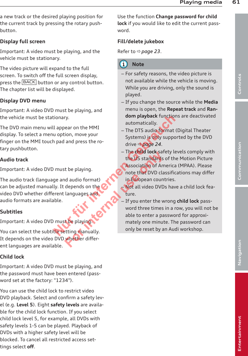 61Playing mediaControlsCommunicationNavigationEntertainmenta new track or the desired playing position forthe current track by pressing the rotary push-button.Display full screenImportant: A video must be playing, and thevehicle must be stationary.The video picture will expand to the fullscreen. To switch off the full screen display,press the  BACK  button or any control button.The chapter list will be displayed.Display DVD menuImportant: A video DVD must be playing, andthe vehicle must be stationary.The DVD main menu will appear on the MMIdisplay. To select a menu option, move yourfinger on the MMI touch pad and press the ro-tary pushbutton.Audio trackImportant: A video DVD must be playing.The audio track (language and audio format)can be adjusted manually. It depends on thevideo DVD whether different languages andaudio formats are available.SubtitlesImportant: A video DVD must be playing.You can select the subtitle setting manually.It depends on the video DVD whether differ-ent languages are available.Child lockImportant: A video DVD must be playing, andthe password must have been entered (pass-word set at the factory: &quot;1234&quot;).You can use the child lock to restrict videoDVD playback. Select and confirm a safety lev-el (e.g. Level 5). Eight safety levels are availa-ble for the child lock function. If you selectchild lock level 5, for example, all DVDs withsafety levels 1-5 can be played. Playback ofDVDs with a higher safety level will beblocked. To cancel all restricted access set-tings select off.Use the function Change password for childlock if you would like to edit the current pass-word.Fill/delete jukeboxRefer to ð page 23.Note–For safety reasons, the video picture isnot available while the vehicle is moving.While you are driving, only the sound isplayed.–If you change the source while the Mediamenu is open, the Repeat track and Ran-dom playback functions are deactivatedautomatically.–The DTS audio format (Digital TheaterSystems) is only supported by the DVDdrive ð page 24.–The child lock safety levels comply withthe US standards of the Motion PictureAssociation of America (MPAA). Pleasenote that DVD classifications may differin European countries.–Not all video DVDs have a child lock fea-ture.–If you enter the wrong child lock pass-word three times in a row, you will not beable to enter a password for approxi-mately one minute. The password canonly be reset by an Audi workshop.2  Titel oder Name, Abteilung, Datum 