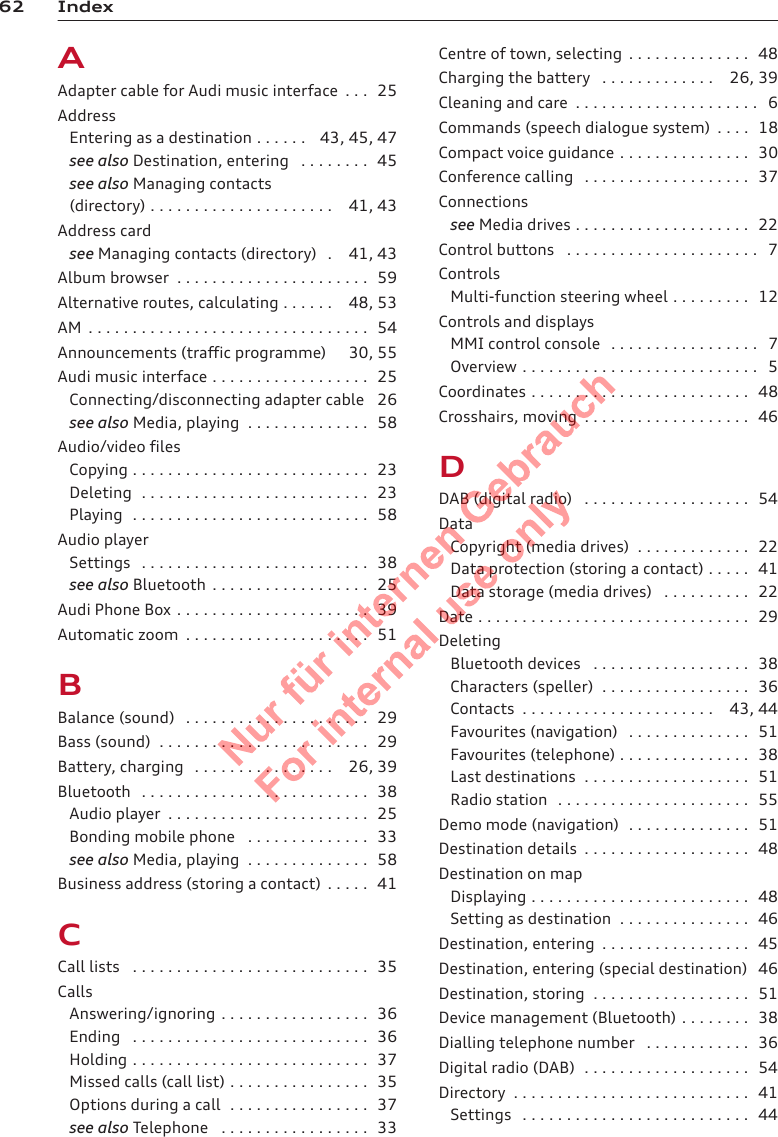 62 IndexAAdapter cable for Audi music interface  . . . 25AddressEntering as a destination . . . . . . 43, 45, 47see also Destination, entering  . . . . . . . . 45see also Managing contacts(directory) . . . . . . . . . . . . . . . . . . . . . 41, 43Address cardsee Managing contacts (directory)  . 41, 43Album browser  . . . . . . . . . . . . . . . . . . . . . . 59Alternative routes, calculating . . . . . . 48, 53AM  . . . . . . . . . . . . . . . . . . . . . . . . . . . . . . . . 54Announcements (traffic programme) 30, 55Audi music interface . . . . . . . . . . . . . . . . . . 25Connecting/disconnecting adapter cable 26see also Media, playing  . . . . . . . . . . . . . . 58Audio/video filesCopying . . . . . . . . . . . . . . . . . . . . . . . . . . . 23Deleting  . . . . . . . . . . . . . . . . . . . . . . . . . . 23Playing  . . . . . . . . . . . . . . . . . . . . . . . . . . . 58Audio playerSettings  . . . . . . . . . . . . . . . . . . . . . . . . . . 38see also Bluetooth  . . . . . . . . . . . . . . . . . . 25Audi Phone Box . . . . . . . . . . . . . . . . . . . . . . 39Automatic zoom  . . . . . . . . . . . . . . . . . . . . . 51BBalance (sound)  . . . . . . . . . . . . . . . . . . . . . 29Bass (sound)  . . . . . . . . . . . . . . . . . . . . . . . . 29Battery, charging  . . . . . . . . . . . . . . . . 26, 39Bluetooth  . . . . . . . . . . . . . . . . . . . . . . . . . . 38Audio player  . . . . . . . . . . . . . . . . . . . . . . . 25Bonding mobile phone  . . . . . . . . . . . . . . 33see also Media, playing  . . . . . . . . . . . . . . 58Business address (storing a contact)  . . . . . 41CCall lists  . . . . . . . . . . . . . . . . . . . . . . . . . . . 35CallsAnswering/ignoring . . . . . . . . . . . . . . . . . 36Ending  . . . . . . . . . . . . . . . . . . . . . . . . . . . 36Holding . . . . . . . . . . . . . . . . . . . . . . . . . . . 37Missed calls (call list) . . . . . . . . . . . . . . . . 35Options during a call  . . . . . . . . . . . . . . . . 37see also Telephone  . . . . . . . . . . . . . . . . . 33Centre of town, selecting  . . . . . . . . . . . . . . 48Charging the battery  . . . . . . . . . . . . . 26, 39Cleaning and care  . . . . . . . . . . . . . . . . . . . . . 6Commands (speech dialogue system)  . . . . 18Compact voice guidance . . . . . . . . . . . . . . . 30Conference calling  . . . . . . . . . . . . . . . . . . . 37Connectionssee Media drives . . . . . . . . . . . . . . . . . . . . 22Control buttons  . . . . . . . . . . . . . . . . . . . . . . 7ControlsMulti-function steering wheel . . . . . . . . . 12Controls and displaysMMI control console  . . . . . . . . . . . . . . . . . 7Overview . . . . . . . . . . . . . . . . . . . . . . . . . . . 5Coordinates . . . . . . . . . . . . . . . . . . . . . . . . . 48Crosshairs, moving  . . . . . . . . . . . . . . . . . . . 46DDAB (digital radio)  . . . . . . . . . . . . . . . . . . . 54DataCopyright (media drives)  . . . . . . . . . . . . . 22Data protection (storing a contact) . . . . . 41Data storage (media drives)  . . . . . . . . . . 22Date . . . . . . . . . . . . . . . . . . . . . . . . . . . . . . . 29DeletingBluetooth devices  . . . . . . . . . . . . . . . . . . 38Characters (speller)  . . . . . . . . . . . . . . . . . 36Contacts  . . . . . . . . . . . . . . . . . . . . . . 43, 44Favourites (navigation)  . . . . . . . . . . . . . . 51Favourites (telephone) . . . . . . . . . . . . . . . 38Last destinations  . . . . . . . . . . . . . . . . . . . 51Radio station  . . . . . . . . . . . . . . . . . . . . . . 55Demo mode (navigation)  . . . . . . . . . . . . . . 51Destination details  . . . . . . . . . . . . . . . . . . . 48Destination on mapDisplaying . . . . . . . . . . . . . . . . . . . . . . . . . 48Setting as destination  . . . . . . . . . . . . . . . 46Destination, entering  . . . . . . . . . . . . . . . . . 45Destination, entering (special destination) 46Destination, storing  . . . . . . . . . . . . . . . . . . 51Device management (Bluetooth) . . . . . . . . 38Dialling telephone number  . . . . . . . . . . . . 36Digital radio (DAB)  . . . . . . . . . . . . . . . . . . . 54Directory  . . . . . . . . . . . . . . . . . . . . . . . . . . . 41Settings  . . . . . . . . . . . . . . . . . . . . . . . . . . 442  Titel oder Name, Abteilung, Datum 