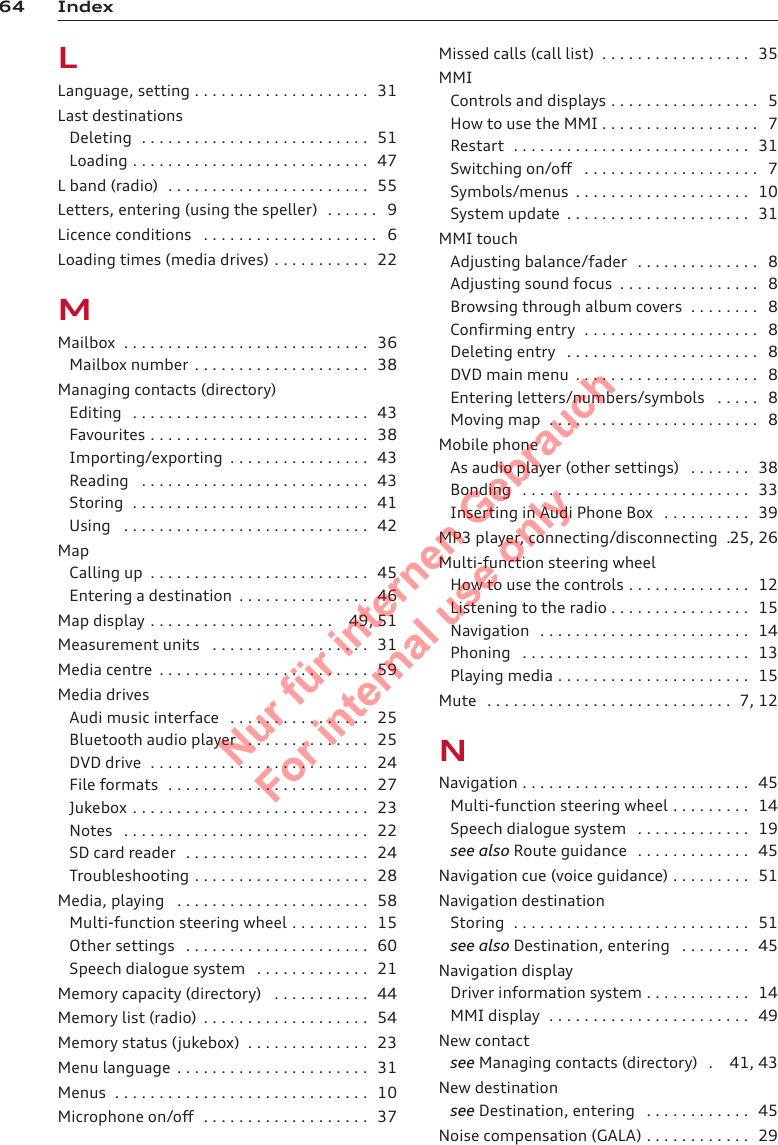 64 IndexLLanguage, setting . . . . . . . . . . . . . . . . . . . . 31Last destinationsDeleting  . . . . . . . . . . . . . . . . . . . . . . . . . . 51Loading . . . . . . . . . . . . . . . . . . . . . . . . . . . 47L band (radio)  . . . . . . . . . . . . . . . . . . . . . . . 55Letters, entering (using the speller)  . . . . . . 9Licence conditions  . . . . . . . . . . . . . . . . . . . . 6Loading times (media drives) . . . . . . . . . . . 22MMailbox  . . . . . . . . . . . . . . . . . . . . . . . . . . . . 36Mailbox number . . . . . . . . . . . . . . . . . . . . 38Managing contacts (directory)Editing  . . . . . . . . . . . . . . . . . . . . . . . . . . . 43Favourites . . . . . . . . . . . . . . . . . . . . . . . . . 38Importing/exporting  . . . . . . . . . . . . . . . . 43Reading  . . . . . . . . . . . . . . . . . . . . . . . . . . 43Storing  . . . . . . . . . . . . . . . . . . . . . . . . . . . 41Using  . . . . . . . . . . . . . . . . . . . . . . . . . . . . 42MapCalling up  . . . . . . . . . . . . . . . . . . . . . . . . . 45Entering a destination  . . . . . . . . . . . . . . . 46Map display . . . . . . . . . . . . . . . . . . . . . 49, 51Measurement units  . . . . . . . . . . . . . . . . . . 31Media centre  . . . . . . . . . . . . . . . . . . . . . . . . 59Media drivesAudi music interface  . . . . . . . . . . . . . . . . 25Bluetooth audio player  . . . . . . . . . . . . . . 25DVD drive  . . . . . . . . . . . . . . . . . . . . . . . . . 24File formats  . . . . . . . . . . . . . . . . . . . . . . . 27Jukebox . . . . . . . . . . . . . . . . . . . . . . . . . . . 23Notes  . . . . . . . . . . . . . . . . . . . . . . . . . . . . 22SD card reader  . . . . . . . . . . . . . . . . . . . . . 24Troubleshooting . . . . . . . . . . . . . . . . . . . . 28Media, playing  . . . . . . . . . . . . . . . . . . . . . . 58Multi-function steering wheel . . . . . . . . . 15Other settings  . . . . . . . . . . . . . . . . . . . . . 60Speech dialogue system  . . . . . . . . . . . . . 21Memory capacity (directory)  . . . . . . . . . . . 44Memory list (radio)  . . . . . . . . . . . . . . . . . . . 54Memory status (jukebox)  . . . . . . . . . . . . . . 23Menu language  . . . . . . . . . . . . . . . . . . . . . . 31Menus  . . . . . . . . . . . . . . . . . . . . . . . . . . . . . 10Microphone on/off  . . . . . . . . . . . . . . . . . . . 37Missed calls (call list)  . . . . . . . . . . . . . . . . . 35MMIControls and displays . . . . . . . . . . . . . . . . . 5How to use the MMI . . . . . . . . . . . . . . . . . . 7Restart  . . . . . . . . . . . . . . . . . . . . . . . . . . . 31Switching on/off  . . . . . . . . . . . . . . . . . . . . 7Symbols/menus  . . . . . . . . . . . . . . . . . . . . 10System update  . . . . . . . . . . . . . . . . . . . . . 31MMI touchAdjusting balance/fader  . . . . . . . . . . . . . . 8Adjusting sound focus  . . . . . . . . . . . . . . . . 8Browsing through album covers  . . . . . . . . 8Confirming entry  . . . . . . . . . . . . . . . . . . . . 8Deleting entry  . . . . . . . . . . . . . . . . . . . . . . 8DVD main menu  . . . . . . . . . . . . . . . . . . . . . 8Entering letters/numbers/symbols  . . . . . 8Moving map  . . . . . . . . . . . . . . . . . . . . . . . . 8Mobile phoneAs audio player (other settings)  . . . . . . . 38Bonding  . . . . . . . . . . . . . . . . . . . . . . . . . . 33Inserting in Audi Phone Box  . . . . . . . . . . 39MP3 player, connecting/disconnecting  . .25, 26Multi-function steering wheelHow to use the controls . . . . . . . . . . . . . . 12Listening to the radio . . . . . . . . . . . . . . . . 15Navigation  . . . . . . . . . . . . . . . . . . . . . . . . 14Phoning  . . . . . . . . . . . . . . . . . . . . . . . . . . 13Playing media . . . . . . . . . . . . . . . . . . . . . . 15Mute  . . . . . . . . . . . . . . . . . . . . . . . . . . . . 7, 12NNavigation . . . . . . . . . . . . . . . . . . . . . . . . . . 45Multi-function steering wheel . . . . . . . . . 14Speech dialogue system  . . . . . . . . . . . . . 19see also Route guidance  . . . . . . . . . . . . . 45Navigation cue (voice guidance) . . . . . . . . . 51Navigation destinationStoring  . . . . . . . . . . . . . . . . . . . . . . . . . . . 51see also Destination, entering  . . . . . . . . 45Navigation displayDriver information system . . . . . . . . . . . . 14MMI display  . . . . . . . . . . . . . . . . . . . . . . . 49New contactsee Managing contacts (directory)  . 41, 43New destinationsee Destination, entering  . . . . . . . . . . . . 45Noise compensation (GALA) . . . . . . . . . . . . 292  Titel oder Name, Abteilung, Datum 
