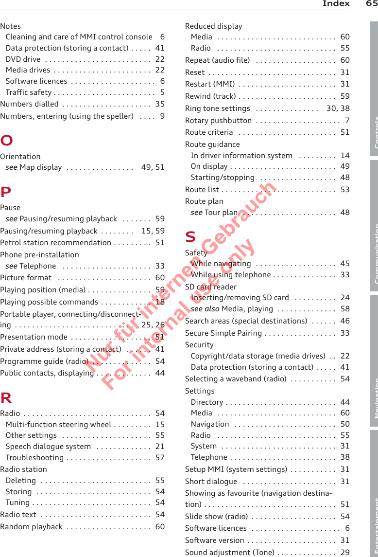 65IndexControlsCommunicationNavigationEntertainmentNotesCleaning and care of MMI control console 6Data protection (storing a contact) . . . . . 41DVD drive  . . . . . . . . . . . . . . . . . . . . . . . . . 22Media drives  . . . . . . . . . . . . . . . . . . . . . . . 22Software licences  . . . . . . . . . . . . . . . . . . . . 6Traffic safety . . . . . . . . . . . . . . . . . . . . . . . . 5Numbers dialled  . . . . . . . . . . . . . . . . . . . . . 35Numbers, entering (using the speller)  . . . . 9OOrientationsee Map display  . . . . . . . . . . . . . . . . 49, 51PPausesee Pausing/resuming playback  . . . . . . . 59Pausing/resuming playback  . . . . . . . . 15, 59Petrol station recommendation . . . . . . . . . 51Phone pre-installationsee Telephone  . . . . . . . . . . . . . . . . . . . . . 33Picture format  . . . . . . . . . . . . . . . . . . . . . . 60Playing position (media) . . . . . . . . . . . . . . . 59Playing possible commands . . . . . . . . . . . . 18Portable player, connecting/disconnect-ing  . . . . . . . . . . . . . . . . . . . . . . . . . . . . 25, 26Presentation mode  . . . . . . . . . . . . . . . . . . . 51Private address (storing a contact)  . . . . . . 41Programme guide (radio)  . . . . . . . . . . . . . . 54Public contacts, displaying . . . . . . . . . . . . . 44RRadio  . . . . . . . . . . . . . . . . . . . . . . . . . . . . . . 54Multi-function steering wheel . . . . . . . . . 15Other settings  . . . . . . . . . . . . . . . . . . . . . 55Speech dialogue system  . . . . . . . . . . . . . 21Troubleshooting . . . . . . . . . . . . . . . . . . . . 57Radio stationDeleting  . . . . . . . . . . . . . . . . . . . . . . . . . . 55Storing  . . . . . . . . . . . . . . . . . . . . . . . . . . . 54Tuning . . . . . . . . . . . . . . . . . . . . . . . . . . . . 54Radio text  . . . . . . . . . . . . . . . . . . . . . . . . . . 54Random playback  . . . . . . . . . . . . . . . . . . . . 60Reduced displayMedia  . . . . . . . . . . . . . . . . . . . . . . . . . . . . 60Radio  . . . . . . . . . . . . . . . . . . . . . . . . . . . . 55Repeat (audio file)  . . . . . . . . . . . . . . . . . . . 60Reset  . . . . . . . . . . . . . . . . . . . . . . . . . . . . . . 31Restart (MMI)  . . . . . . . . . . . . . . . . . . . . . . . 31Rewind (track) . . . . . . . . . . . . . . . . . . . . . . . 59Ring tone settings  . . . . . . . . . . . . . . . 30, 38Rotary pushbutton  . . . . . . . . . . . . . . . . . . . . 7Route criteria  . . . . . . . . . . . . . . . . . . . . . . . 51Route guidanceIn driver information system  . . . . . . . . . 14On display . . . . . . . . . . . . . . . . . . . . . . . . . 49Starting/stopping  . . . . . . . . . . . . . . . . . . 48Route list . . . . . . . . . . . . . . . . . . . . . . . . . . . 53Route plansee Tour plan  . . . . . . . . . . . . . . . . . . . . . . 48SSafetyWhile navigating  . . . . . . . . . . . . . . . . . . . 45While using telephone . . . . . . . . . . . . . . . 33SD card readerInserting/removing SD card  . . . . . . . . . . 24see also Media, playing  . . . . . . . . . . . . . . 58Search areas (special destinations)  . . . . . . 46Secure Simple Pairing . . . . . . . . . . . . . . . . . 33SecurityCopyright/data storage (media drives)  . . 22Data protection (storing a contact) . . . . . 41Selecting a waveband (radio)  . . . . . . . . . . . 54SettingsDirectory . . . . . . . . . . . . . . . . . . . . . . . . . . 44Media  . . . . . . . . . . . . . . . . . . . . . . . . . . . . 60Navigation  . . . . . . . . . . . . . . . . . . . . . . . . 50Radio  . . . . . . . . . . . . . . . . . . . . . . . . . . . . 55System  . . . . . . . . . . . . . . . . . . . . . . . . . . . 31Telephone . . . . . . . . . . . . . . . . . . . . . . . . . 38Setup MMI (system settings) . . . . . . . . . . . 31Short dialogue  . . . . . . . . . . . . . . . . . . . . . . 31Showing as favourite (navigation destina-tion) . . . . . . . . . . . . . . . . . . . . . . . . . . . . . . . 51Slide show (radio)  . . . . . . . . . . . . . . . . . . . . 54Software licences  . . . . . . . . . . . . . . . . . . . . . 6Software version . . . . . . . . . . . . . . . . . . . . . 31Sound adjustment (Tone) . . . . . . . . . . . . . . 292  Titel oder Name, Abteilung, Datum 
