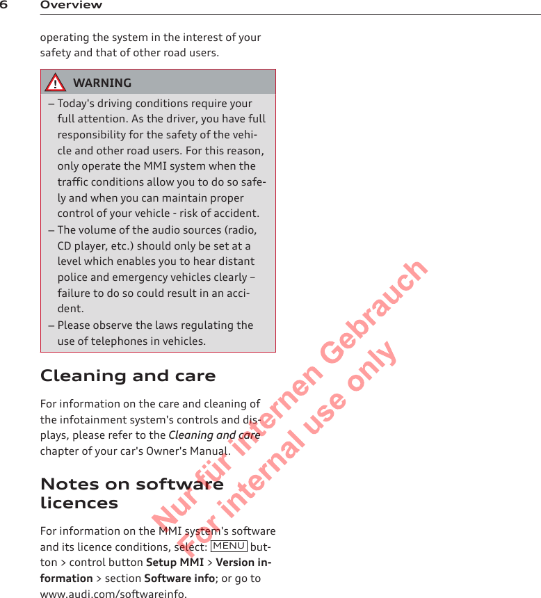 6 Overviewoperating the system in the interest of yoursafety and that of other road users.WARNING–Today&apos;s driving conditions require yourfull attention. As the driver, you have fullresponsibility for the safety of the vehi-cle and other road users. For this reason,only operate the MMI system when thetraffic conditions allow you to do so safe-ly and when you can maintain propercontrol of your vehicle - risk of accident.–The volume of the audio sources (radio,CD player, etc.) should only be set at alevel which enables you to hear distantpolice and emergency vehicles clearly –failure to do so could result in an acci-dent.–Please observe the laws regulating theuse of telephones in vehicles.Cleaning and careFor information on the care and cleaning ofthe infotainment system&apos;s controls and dis-plays, please refer to the Cleaning and carechapter of your car&apos;s Owner&apos;s Manual.Notes on softwarelicencesFor information on the MMI system&apos;s softwareand its licence conditions, select:  MENU  but-ton &gt; control button Setup MMI &gt; Version in-formation &gt; section Software info; or go towww.audi.com/softwareinfo.2  Titel oder Name, Abteilung, Datum 