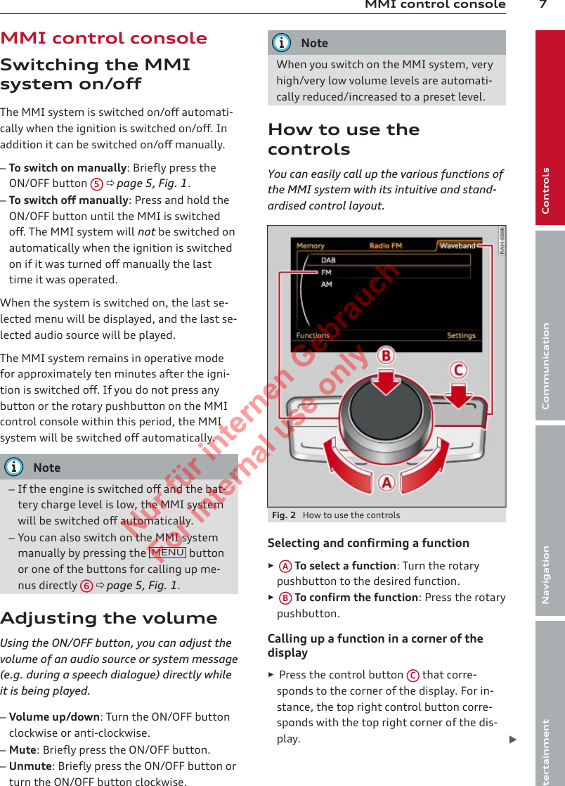 7MMI control consoleControlsCommunicationNavigationEntertainmentMMI control consoleSwitching the MMIsystem on/offThe MMI system is switched on/off automati-cally when the ignition is switched on/off. Inaddition it can be switched on/off manually.–To switch on manually: Briefly press theON/OFF button  5 ð page 5, Fig. 1.–To switch off manually: Press and hold theON/OFF button until the MMI is switchedoff. The MMI system will not be switched onautomatically when the ignition is switchedon if it was turned off manually the lasttime it was operated.When the system is switched on, the last se-lected menu will be displayed, and the last se-lected audio source will be played.The MMI system remains in operative modefor approximately ten minutes after the igni-tion is switched off. If you do not press anybutton or the rotary pushbutton on the MMIcontrol console within this period, the MMIsystem will be switched off automatically.Note–If the engine is switched off and the bat-tery charge level is low, the MMI systemwill be switched off automatically.–You can also switch on the MMI systemmanually by pressing the  MENU  buttonor one of the buttons for calling up me-nus directly  6 ð page 5, Fig. 1.Adjusting the volumeUsing the ON/OFF button, you can adjust thevolume of an audio source or system message(e.g. during a speech dialogue) directly whileit is being played.–Volume up/down: Turn the ON/OFF buttonclockwise or anti-clockwise.–Mute: Briefly press the ON/OFF button.–Unmute: Briefly press the ON/OFF button orturn the ON/OFF button clockwise.NoteWhen you switch on the MMI system, veryhigh/very low volume levels are automati-cally reduced/increased to a preset level.How to use thecontrolsYou can easily call up the various functions ofthe MMI system with its intuitive and stand-ardised control layout.Fig. 2  How to use the controlsSelecting and confirming a function►A To select a function: Turn the rotarypushbutton to the desired function.►B To confirm the function: Press the rotarypushbutton.Calling up a function in a corner of thedisplay►Press the control button  C that corre-sponds to the corner of the display. For in-stance, the top right control button corre-sponds with the top right corner of the dis-play. 2  Titel oder Name, Abteilung, Datum 