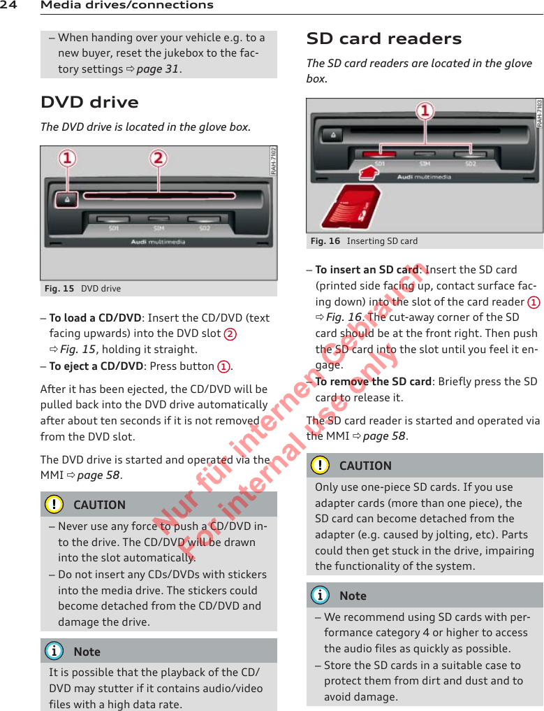 24 Media drives/connections–When handing over your vehicle e.g. to anew buyer, reset the jukebox to the fac-tory settings ð page 31.DVD driveThe DVD drive is located in the glove box.Fig. 15  DVD drive–To load a CD/DVD: Insert the CD/DVD (textfacing upwards) into the DVD slot  2ð Fig. 15, holding it straight.–To eject a CD/DVD: Press button  1.After it has been ejected, the CD/DVD will bepulled back into the DVD drive automaticallyafter about ten seconds if it is not removedfrom the DVD slot.The DVD drive is started and operated via theMMI ð page 58.CAUTION–Never use any force to push a CD/DVD in-to the drive. The CD/DVD will be drawninto the slot automatically.–Do not insert any CDs/DVDs with stickersinto the media drive. The stickers couldbecome detached from the CD/DVD anddamage the drive.NoteIt is possible that the playback of the CD/DVD may stutter if it contains audio/videofiles with a high data rate.SD card readersThe SD card readers are located in the glovebox.Fig. 16  Inserting SD card–To insert an SD card: Insert the SD card(printed side facing up, contact surface fac-ing down) into the slot of the card reader  1ð Fig. 16. The cut-away corner of the SDcard should be at the front right. Then pushthe SD card into the slot until you feel it en-gage.–To remove the SD card: Briefly press the SDcard to release it.The SD card reader is started and operated viathe MMI ð page 58.CAUTIONOnly use one-piece SD cards. If you useadapter cards (more than one piece), theSD card can become detached from theadapter (e.g. caused by jolting, etc). Partscould then get stuck in the drive, impairingthe functionality of the system.Note–We recommend using SD cards with per-formance category 4 or higher to accessthe audio files as quickly as possible.–Store the SD cards in a suitable case toprotect them from dirt and dust and toavoid damage.2  Titel oder Name, Abteilung, Datum 