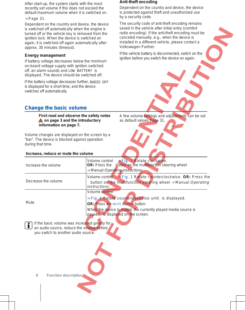 After start-up, the system starts with the most recently set volume if this does not exceed the default maximum volume when it is switched on. ⇒Page 31.Dependent on the country and device, the device is switched off automatically when the engine is turned off or the vehicle key is removed from the ignition lock. When the device is switched on again, it is switched off again automatically after approx. 30 minutes (timeout). Energy management If battery voltage decreases below the minimum on-board voltage supply with ignition switched off, an alarm sounds and LOW BATTERY is displayed. The device should be switched off. If the battery voltage decreases further, RADIO OFFis displayed for a short time, and the device switches off automatically. Anti-theft encoding Dependent on the country and device, the device is protected against theft and unauthorized use by a security code. The security code of anti-theft encoding remains saved in the vehicle after initial entry (comfort radio encoding). If the anti-theft encoding must be canceled manually, e.g., when the device is installed in a different vehicle, please contact a Volkswagen Partner. If the vehicle battery is disconnected, switch on the ignition before you switch the device on again. Change the basic volume  First read and observe the safety notes      on page 3 and the introductory information on page 7. Volume changes are displayed on the screen by a &quot;bar&quot;. The device is blocked against operation during that time. A few volume settings and adjustments can be set as default values Page 31. ⇒ Increase, reduce or mute the volume Volume control  ⇒Fig. 1 Rotate clockwise. Increase the volume Decrease the volume Mute OR: Press the  button on the multifunction steering wheel ⇒Manual Operating instructions.Volume control  ⇒Fig. 1 Rotate counterclockwise. OR: Press the  button on the multifunction steering wheel ⇒Manual Operating instructions. Volume control  ⇒Fig. 1 Rotate counterclockwise until  is displayed.OR: Press the MUTE device button.When the device is muted, the currently played media source is paused.  is displayed on the screen.If the basic volume was increased greatly for an audio source, reduce the volume before you switch to another audio source.  8  Function description 