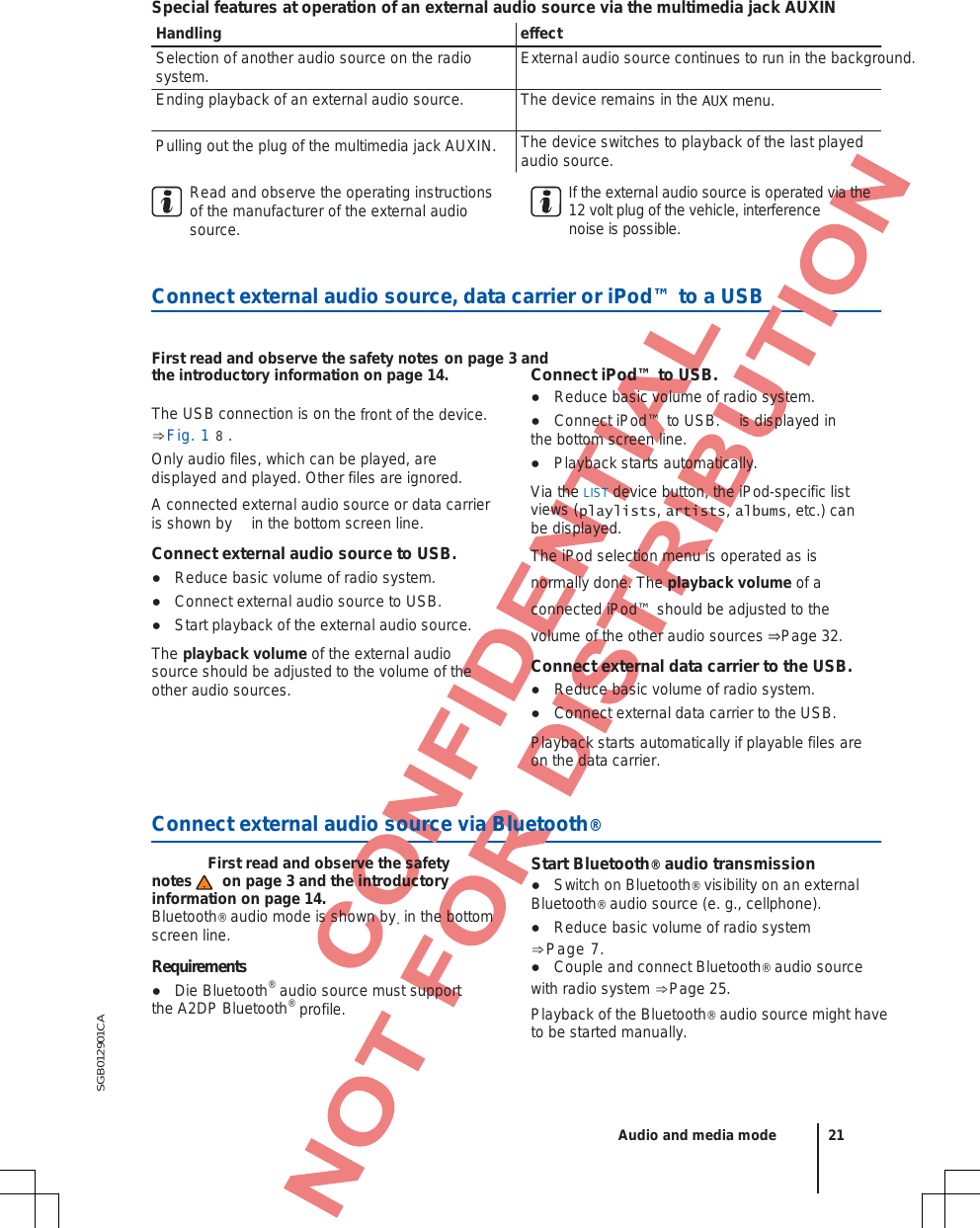 SGB012901CA Special features at operation of an external audio source via the multimedia jack AUXIN Handling effect Selection of another audio source on the radio system. Ending playback of an external audio source. Pulling out the plug of the multimedia jack AUXIN. External audio source continues to run in the background. The device remains in the AUX menu. The device switches to playback of the last played audio source. Read and observe the operating instructions of the manufacturer of the external audio source. If the external audio source is operated via the  12 volt plug of the vehicle, interference  noise is possible.  Connect external audio source, data carrier or iPod™ to a USB  First read and observe the safety notes on page 3 and the introductory information on page 14. The USB connection is on the front of the device. ⇒Fig. 1 8 .Only audio files, which can be played, are displayed and played. Other files are ignored. A connected external audio source or data carrier is shown by  in the bottom screen line. Connect external audio source to USB. ●Reduce basic volume of radio system.●Connect external audio source to USB.●Start playback of the external audio source.The playback volume of the external audio source should be adjusted to the volume of the other audio sources. Connect iPod™ to USB. ●Reduce basic volume of radio system.●Connect iPod™ to USB.  is displayed inthe bottom screen line. ●Playback starts automatically.Via the LIST device button, the iPod-specific list views (playlists, artists, albums, etc.) can be displayed. The iPod selection menu is operated as is normally done. The playback volume of a connected iPod™ should be adjusted to the volume of the other audio sources ⇒Page 32. Connect external data carrier to the USB. ●Reduce basic volume of radio system.●Connect external data carrier to the USB.Playback starts automatically if playable files are on the data carrier.  Connect external audio source via Bluetooth®   First read and observe the safety notes on page 3 and the introductory information on page 14. Bluetooth® audio mode is shown by  in the bottom screen line. Requirements ●Die Bluetooth® audio source must supportthe A2DP Bluetooth® profile. Start Bluetooth® audio transmission ●Switch on Bluetooth® visibility on an externalBluetooth® audio source (e. g., cellphone). ●Reduce basic volume of radio system⇒Page 7.●Couple and connect Bluetooth® audio source with radio system ⇒Page 25. Playback of the Bluetooth® audio source might have to be started manually.  Audio and media mode 21 