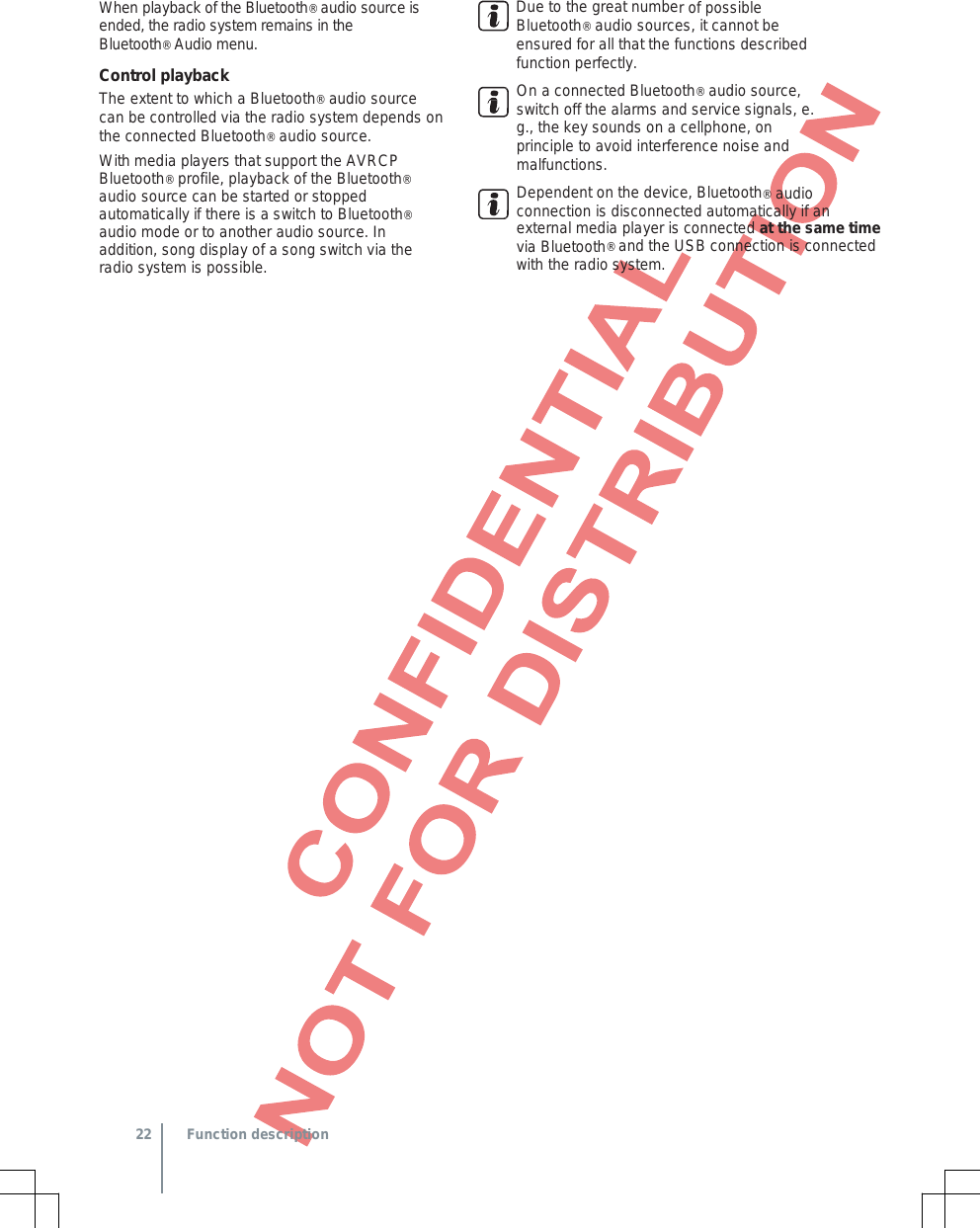 When playback of the Bluetooth® audio source is ended, the radio system remains in the  Bluetooth® Audio menu. Control playback The extent to which a Bluetooth® audio source can be controlled via the radio system depends on the connected Bluetooth® audio source. With media players that support the AVRCP Bluetooth® profile, playback of the Bluetooth® audio source can be started or stopped automatically if there is a switch to Bluetooth® audio mode or to another audio source. In addition, song display of a song switch via the radio system is possible. Due to the great number of possible Bluetooth® audio sources, it cannot be ensured for all that the functions described function perfectly. On a connected Bluetooth® audio source, switch off the alarms and service signals, e. g., the key sounds on a cellphone, on principle to avoid interference noise and malfunctions. Dependent on the device, Bluetooth® audio connection is disconnected automatically if an external media player is connected at the same time via Bluetooth® and the USB connection is connected with the radio system.  22 Function description 