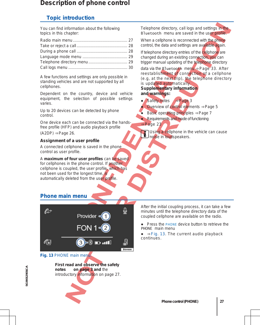  SGB012901CA Description of phone control  Topic introduction You can find information about the following topics in this chapter: Radio main menu .............................................. 27 Take or reject a call ........................................... 28 During a phone call ........................................... 28 Language mode menu  ...................................... 29 Telephone directory menu ................................. 29 Call logs menu .................................................. 30 A few functions and settings are only possible in standing vehicles and are not supported by all cellphones. Dependent on the country, device and vehicle equipment, the selection of possible settings varies. Up to 20 devices can be detected by phone control. One device each can be connected via the hands-free profile (HFP) and audio playback profile (A2DP) ⇒Page 26. Assignment of a user profile A connected cellphone is saved in the phone control as user profile. A maximum of four user profiles can be saved for cellphones in the phone control. If another cellphone is coupled, the user profile, which has not been used for the longest time, is automatically deleted from the user profile. Telephone directory, call logs and settings in the Bluetooth menu are saved in the user profile. When a cellphone is reconnected with the phone control, the data and settings are available again. If telephone directory entries of the cellphone are changed during an existing connection, you can trigger manual updating of the telephone directory data via the Bluetooth menu ⇒Page 33. After reestablishment of connection of a cellphone (e.g, at the next trip), the telephone directory is updated automatically. Supplementary information and warnings: ●Safety notes  ⇒Page 3 ●Overview of control elements ⇒Page 5 ●Basic operating principles ⇒Page 7 ●Requirements and mode of functioning ⇒Page 23Using a cellphone in the vehicle can cause noise in loudspeakers.  Phone main menu Fig. 13 PHONE main menu. First read and observe the safety notes on page 3 and the introductory information on page 27. After the initial coupling process, it can take a few minutes until the telephone directory data of the coupled cellphone are available on the radio. ●Press the PHONE device button to retrieve thePHONE main menu ● ⇒Fig. 13. The current audio playback continues. Phone control (PHONE) 27 