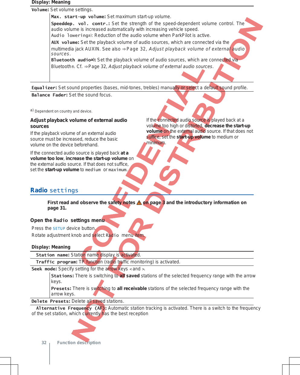  Display: Meaning Volume: Set volume settings. Max. start-up volume: Set maximum start-up volume. Speeddep. vol. contr.: Set the strength of the speed-dependent volume control. The audio volume is increased automatically with increasing vehicle speed. Audio loweringa): Reduction of the audio volume when ParkPilot is active. AUX volume: Set the playback volume of audio sources, which are connected via the multimedia jack AUXIN. See also ⇒Page 32, Adjust playback volume of external audio sources. Bluetooth audioa): Set the playback volume of audio sources, which are connected via Bluetooth®. Cf. ⇒Page 32, Adjust playback volume of external audio sources. Equalizer: Set sound properties (bases, mid-tones, trebles) manually or select a default sound profile. Balance Fader: Set the sound focus. a) Dependent on country and device. Adjust playback volume of external audio sources If the playback volume of an external audio source must be increased, reduce the basic volume on the device beforehand. If the connected audio source is played back at a volume too low, increase the start-up volume on the external audio source. If that does not suffice, set the start-up volume to medium or maximum. If the connected audio source is played back at a volume too high or distorted, decrease the start-up volume on the external audio source. If that does not suffice, set the start-up volume to medium or minimum. Radio settingsFirst read and observe the safety notes on page 3 and the introductory information on page 31. Open the Radio settings menu Press the SETUP device button. Rotate adjustment knob and select Radio menu item. Display: Meaning  Station name: Station name display is activated.  Traffic program: TP function (radio traffic monitoring) is activated. Seek mode: Specify setting for the arrow keys &lt; and &gt;. Stations: There is switching to all saved stations of the selected frequency range with the arrow keys. Presets: There is switching to all receivable stations of the selected frequency range with the arrow keys. Delete Presets: Delete all saved stations.  Alternative Frequency (AF): Automatic station tracking is activated. There is a switch to the frequency  of the set station, which currently has the best reception  32 Function description 