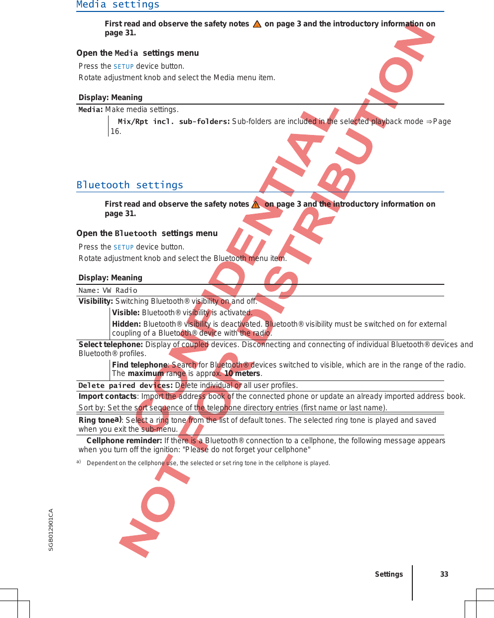   SGB012901CA Media settings First read and observe the safety notes on page 3 and the introductory information on page 31. Open the Media settings menu Press the SETUP device button. Rotate adjustment knob and select the Media menu item. Display: Meaning Media: Make media settings.  Mix/Rpt incl. sub-folders: Sub-folders are included in the selected playback mode ⇒Page 16. Bluetooth settings First read and observe the safety notes on page 3 and the introductory information on page 31. Open the Bluetooth settings menu Press the SETUP device button. Rotate adjustment knob and select the Bluetooth menu item. Display: Meaning Name: VW Radio Visibility: Switching Bluetooth® visibility on and off. Visible: Bluetooth® visibility is activated. Hidden: Bluetooth® visibility is deactivated. Bluetooth® visibility must be switched on for external  coupling of a Bluetooth® device with the radio. Select telephone: Display of coupled devices. Disconnecting and connecting of individual Bluetooth® devices and Bluetooth® profiles. Find telephone: Search for Bluetooth® devices switched to visible, which are in the range of the radio. The maximum range is approx. 10 meters. Delete paired devices: Delete individual or all user profiles. Import contacts: Import the address book of the connected phone or update an already imported address book. Sort by: Set the sort sequence of the telephone directory entries (first name or last name). Ring tonea): Select a ring tone from the list of default tones. The selected ring tone is played and saved  when you exit the sub-menu.  Cellphone reminder: If there is a Bluetooth® connection to a cellphone, the following message appears when you turn off the ignition: &quot;Please do not forget your cellphone&quot; a) Dependent on the cellphone use, the selected or set ring tone in the cellphone is played.  Settings 33 