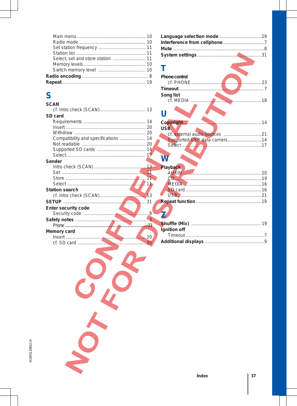 SGB012901CA Main menu ................................................... 10 Radio mode ................................................. 10 Set station frequency  ................................... 11 Station list  ................................................... 11 Select, set and store station  ........................ 11 Memory levels .............................................. 10 Switch memory level  ................................... 10 Radio encoding ................................................. 8 Repeat .............................................................. 19 SSCAN cf. Intro check (SCAN) .................................. 13 SD card Requirements  .............................................. 14 Insert ........................................................... 20 Withdraw  ..................................................... 20 Compatibility and specifications  ................... 14 Not readable  ............................................... 20 Supported SD cards  .................................... 14 Select........................................................... 17 Sender Intro check (SCAN) ...................................... 13 Set  .............................................................. 11 Store  ........................................................... 11 Select  .......................................................... 11 Station search cf. Intro check (SCAN) .................................. 13 SETUP  ............................................................. 31 Enter security code Security code  ................................................ 8 Safety notes  ...................................................... 3 Phone  .................................................................................................... 23 Memory card Insert ........................................................... 20 cf. SD card  .................................................. 20 Language selection mode ............................... 29 Interference from cellphone .............................. 7 Mute .................................................................... 8 System settings................................................ 31 TPhone control cf. PHONE .................................................... 23 Timeout .................................................................. 7 Song list cf. MEDIA  .................................................... 18 U Copyright .......................................................... 14 USB cf. external audio sources  ............................ 21Supported USB data carriers......................... 14 Select ........................................................... 17 W Playback AUXIN .......................................................... 20 CD ................................................................ 19 MEDIA .......................................................... 16 SD card ........................................................ 16 USB .............................................................. 21 Repeat function ................................................... 19 ZShuffle (Mix)  .................................................... 19 Ignition off Timeout .......................................................... 7 Additional displays ............................................ 9 Index 37 