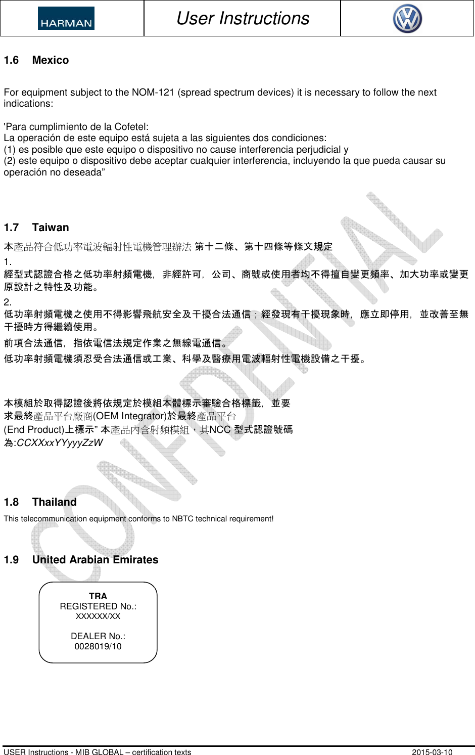 User Instructions USER Instructions - MIB GLOBAL – certification texts 2015-03-10 1.6  Mexico For equipment subject to the NOM-121 (spread spectrum devices) it is necessary to follow the next indications: &apos;Para cumplimiento de la Cofetel:  La operación de este equipo está sujeta a las siguientes dos condiciones: (1) es posible que este equipo o dispositivo no cause interferencia perjudicial y(2) este equipo o dispositivo debe aceptar cualquier interferencia, incluyendo la que pueda causar suoperación no deseada”1.7  Taiwan 本產品符合低功率電波輻射性電機管理辦法 第十二條、第十四條等條文規定 1. 經型式認證合格之低功率射頻電機，非經許可，公司、商號或使用者均不得擅自變更頻率、加大功率或變更原設計之特性及功能。2. 低功率射頻電機之使用不得影響飛航安全及干擾合法通信；經發現有干擾現象時，應立即停用，並改善至無干擾時方得繼續使用。前項合法通信，指依電信法規定作業之無線電通信。低功率射頻電機須忍受合法通信或工業、科學及醫療用電波輻射性電機設備之干擾。本模組於取得認證後將依規定於模組本體標示審驗合格標籤，並要求最終產品平台廠商(OEM Integrator)於最終產品平台  (End Product)上標示” 本產品內含射頻模組，其NCC 型式認證號碼 為:CCXXxxYYyyyZzW 1.8  Thailand This telecommunication equipment conforms to NBTC technical requirement! 1.9  United Arabian Emirates TRA REGISTERED No.: XXXXXX/XX DEALER No.: 0028019/10 