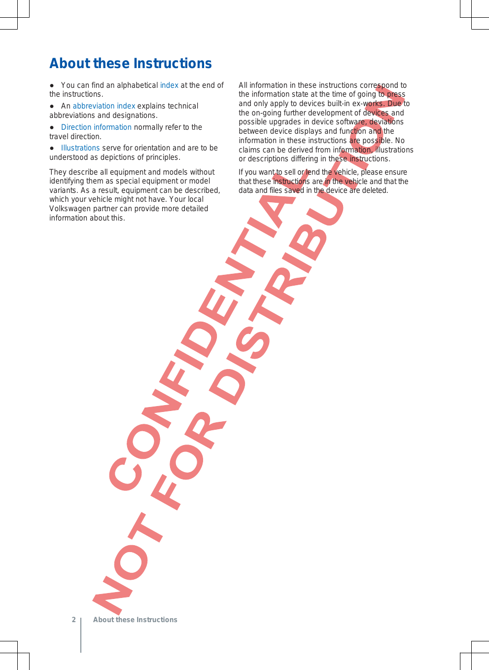 About these Instructions ●You can find an alphabetical index at the end ofthe instructions.●An abbreviation index explains technicalabbreviations and designations.●Direction information normally refer to the travel direction.●Illustrations serve for orientation and are to be understood as depictions of principles.They describe all equipment and models without identifying them as special equipment or model variants. As a result, equipment can be described, which your vehicle might not have. Your local Volkswagen partner can provide more detailed information about this. All information in these instructions correspond to the information state at the time of going to press and only apply to devices built-in ex-works. Due to the on-going further development of devices and possible upgrades in device software, deviations between device displays and function and the information in these instructions are possible. No claims can be derived from information, illustrations or descriptions differing in these instructions. If you want to sell or lend the vehicle, please ensure that these instructions are in the vehicle and that the data and files saved in the device are deleted. 2  About these Instructions 