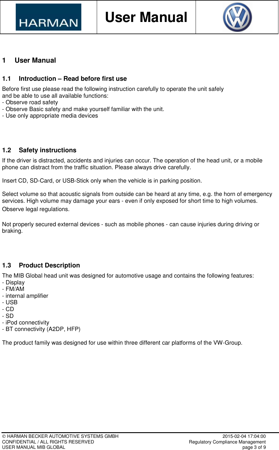           User Manual     HARMAN BECKER AUTOMOTIVE SYSTEMS GMBH    2015-02-04 17:04:00 CONFIDENTIAL / ALL RIGHTS RESERVED     Regulatory Compliance Management USER MANUAL MIB GLOBAL    page 3 of 9  1  User Manual 1.1  Introduction – Read before first use Before first use please read the following instruction carefully to operate the unit safely  and be able to use all available functions: - Observe road safety - Observe Basic safety and make yourself familiar with the unit. - Use only appropriate media devices   1.2  Safety instructions If the driver is distracted, accidents and injuries can occur. The operation of the head unit, or a mobile phone can distract from the traffic situation. Please always drive carefully.  Insert CD, SD-Card, or USB-Stick only when the vehicle is in parking position.  Select volume so that acoustic signals from outside can be heard at any time, e.g. the horn of emergency services. High volume may damage your ears - even if only exposed for short time to high volumes. Observe legal regulations.  Not properly secured external devices - such as mobile phones - can cause injuries during driving or braking.   1.3  Product Description  The MIB Global head unit was designed for automotive usage and contains the following features:  - Display - FM/AM - internal amplifier - USB - CD - SD - iPod connectivity - BT connectivity (A2DP, HFP)  The product family was designed for use within three different car platforms of the VW-Group.          