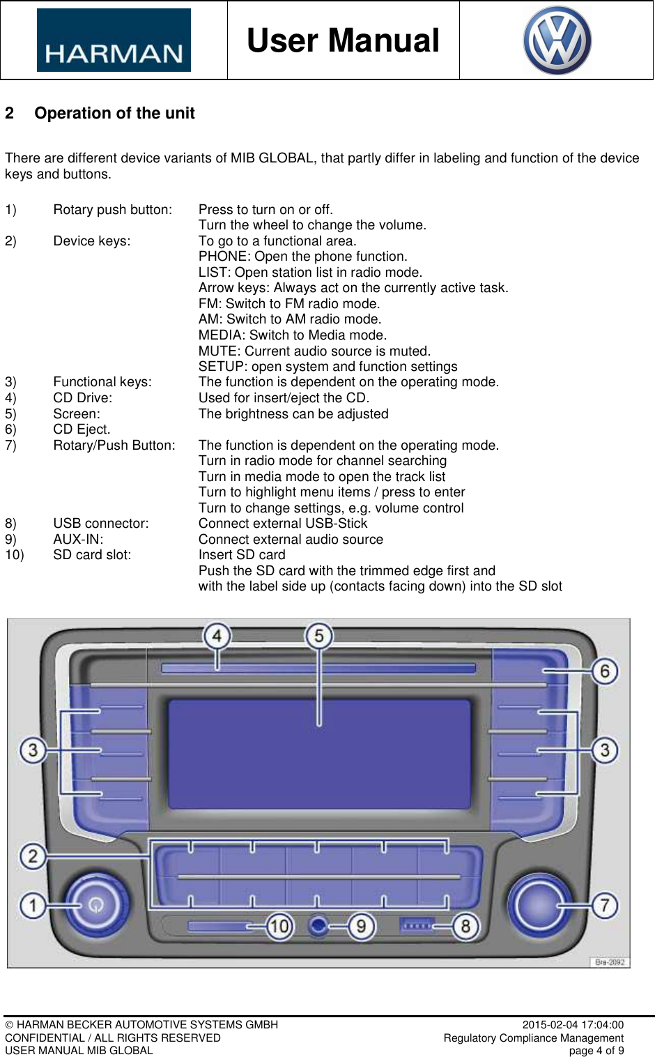           User Manual     HARMAN BECKER AUTOMOTIVE SYSTEMS GMBH    2015-02-04 17:04:00 CONFIDENTIAL / ALL RIGHTS RESERVED     Regulatory Compliance Management USER MANUAL MIB GLOBAL    page 4 of 9  2  Operation of the unit  There are different device variants of MIB GLOBAL, that partly differ in labeling and function of the device keys and buttons.  1)  Rotary push button:   Press to turn on or off.         Turn the wheel to change the volume. 2)   Device keys:     To go to a functional area.         PHONE: Open the phone function.         LIST: Open station list in radio mode.         Arrow keys: Always act on the currently active task.         FM: Switch to FM radio mode.         AM: Switch to AM radio mode.         MEDIA: Switch to Media mode.         MUTE: Current audio source is muted.         SETUP: open system and function settings 3)   Functional keys:   The function is dependent on the operating mode. 4)   CD Drive:     Used for insert/eject the CD. 5)   Screen:     The brightness can be adjusted 6)   CD Eject. 7)   Rotary/Push Button:   The function is dependent on the operating mode.         Turn in radio mode for channel searching         Turn in media mode to open the track list         Turn to highlight menu items / press to enter         Turn to change settings, e.g. volume control 8)   USB connector:   Connect external USB-Stick 9)   AUX-IN:    Connect external audio source 10)   SD card slot:     Insert SD card         Push the SD card with the trimmed edge first and          with the label side up (contacts facing down) into the SD slot    