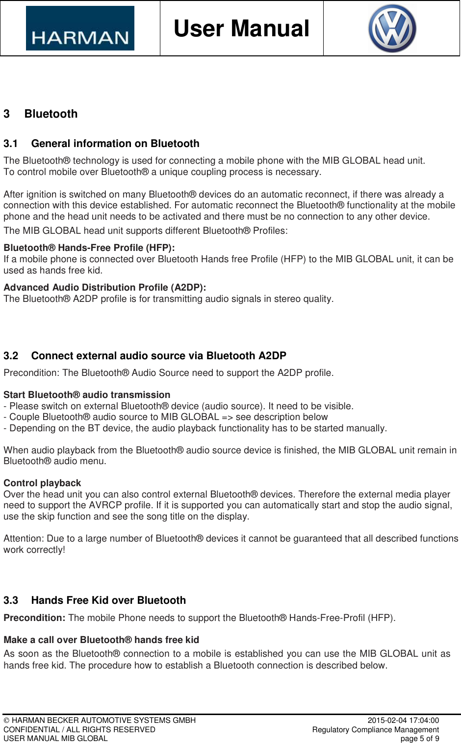           User Manual     HARMAN BECKER AUTOMOTIVE SYSTEMS GMBH    2015-02-04 17:04:00 CONFIDENTIAL / ALL RIGHTS RESERVED     Regulatory Compliance Management USER MANUAL MIB GLOBAL    page 5 of 9   3  Bluetooth 3.1  General information on Bluetooth The Bluetooth® technology is used for connecting a mobile phone with the MIB GLOBAL head unit.  To control mobile over Bluetooth® a unique coupling process is necessary.  After ignition is switched on many Bluetooth® devices do an automatic reconnect, if there was already a connection with this device established. For automatic reconnect the Bluetooth® functionality at the mobile phone and the head unit needs to be activated and there must be no connection to any other device. The MIB GLOBAL head unit supports different Bluetooth® Profiles:  Bluetooth® Hands-Free Profile (HFP): If a mobile phone is connected over Bluetooth Hands free Profile (HFP) to the MIB GLOBAL unit, it can be used as hands free kid.   Advanced Audio Distribution Profile (A2DP): The Bluetooth® A2DP profile is for transmitting audio signals in stereo quality.   3.2  Connect external audio source via Bluetooth A2DP Precondition: The Bluetooth® Audio Source need to support the A2DP profile.  Start Bluetooth® audio transmission - Please switch on external Bluetooth® device (audio source). It need to be visible. - Couple Bluetooth® audio source to MIB GLOBAL =&gt; see description below - Depending on the BT device, the audio playback functionality has to be started manually.  When audio playback from the Bluetooth® audio source device is finished, the MIB GLOBAL unit remain in Bluetooth® audio menu.  Control playback Over the head unit you can also control external Bluetooth® devices. Therefore the external media player need to support the AVRCP profile. If it is supported you can automatically start and stop the audio signal, use the skip function and see the song title on the display.  Attention: Due to a large number of Bluetooth® devices it cannot be guaranteed that all described functions work correctly!   3.3  Hands Free Kid over Bluetooth Precondition: The mobile Phone needs to support the Bluetooth® Hands-Free-Profil (HFP).  Make a call over Bluetooth® hands free kid As soon as the Bluetooth® connection to a mobile is established you can use the MIB GLOBAL unit as hands free kid. The procedure how to establish a Bluetooth connection is described below.  