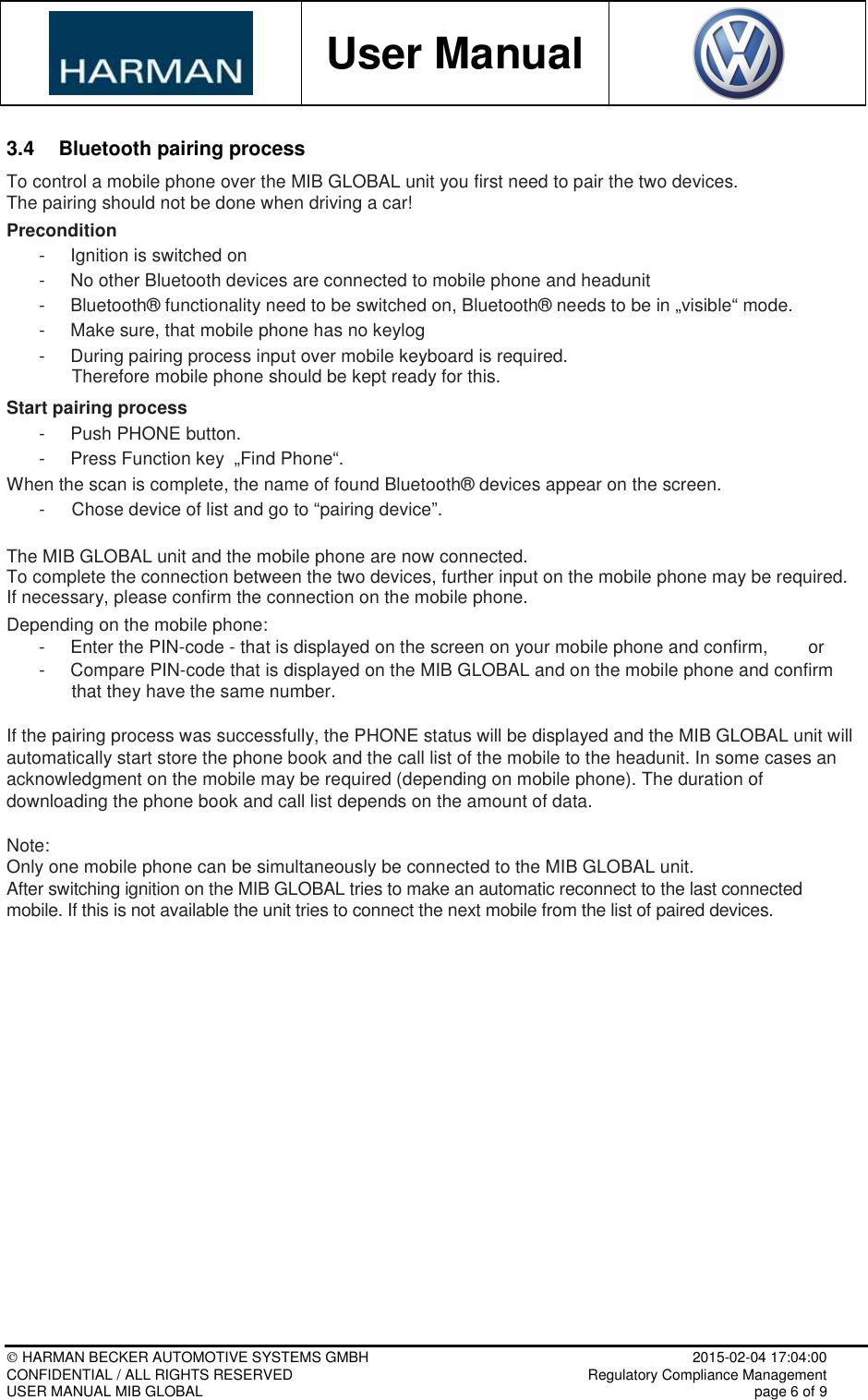           User Manual     HARMAN BECKER AUTOMOTIVE SYSTEMS GMBH    2015-02-04 17:04:00 CONFIDENTIAL / ALL RIGHTS RESERVED     Regulatory Compliance Management USER MANUAL MIB GLOBAL    page 6 of 9  3.4  Bluetooth pairing process To control a mobile phone over the MIB GLOBAL unit you first need to pair the two devices.  The pairing should not be done when driving a car! Precondition -  Ignition is switched on -  No other Bluetooth devices are connected to mobile phone and headunit -  Bluetooth® functionality need to be switched on, Bluetooth® needs to be in „visible“ mode. -  Make sure, that mobile phone has no keylog  -  During pairing process input over mobile keyboard is required.  Therefore mobile phone should be kept ready for this.  Start pairing process -  Push PHONE button. -  Press Function key  „Find Phone“. When the scan is complete, the name of found Bluetooth® devices appear on the screen. -  Chose device of list and go to “pairing device”.  The MIB GLOBAL unit and the mobile phone are now connected.  To complete the connection between the two devices, further input on the mobile phone may be required.  If necessary, please confirm the connection on the mobile phone.  Depending on the mobile phone: -  Enter the PIN-code - that is displayed on the screen on your mobile phone and confirm,        or -  Compare PIN-code that is displayed on the MIB GLOBAL and on the mobile phone and confirm that they have the same number.  If the pairing process was successfully, the PHONE status will be displayed and the MIB GLOBAL unit will automatically start store the phone book and the call list of the mobile to the headunit. In some cases an acknowledgment on the mobile may be required (depending on mobile phone). The duration of downloading the phone book and call list depends on the amount of data.   Note: Only one mobile phone can be simultaneously be connected to the MIB GLOBAL unit. After switching ignition on the MIB GLOBAL tries to make an automatic reconnect to the last connected mobile. If this is not available the unit tries to connect the next mobile from the list of paired devices.     