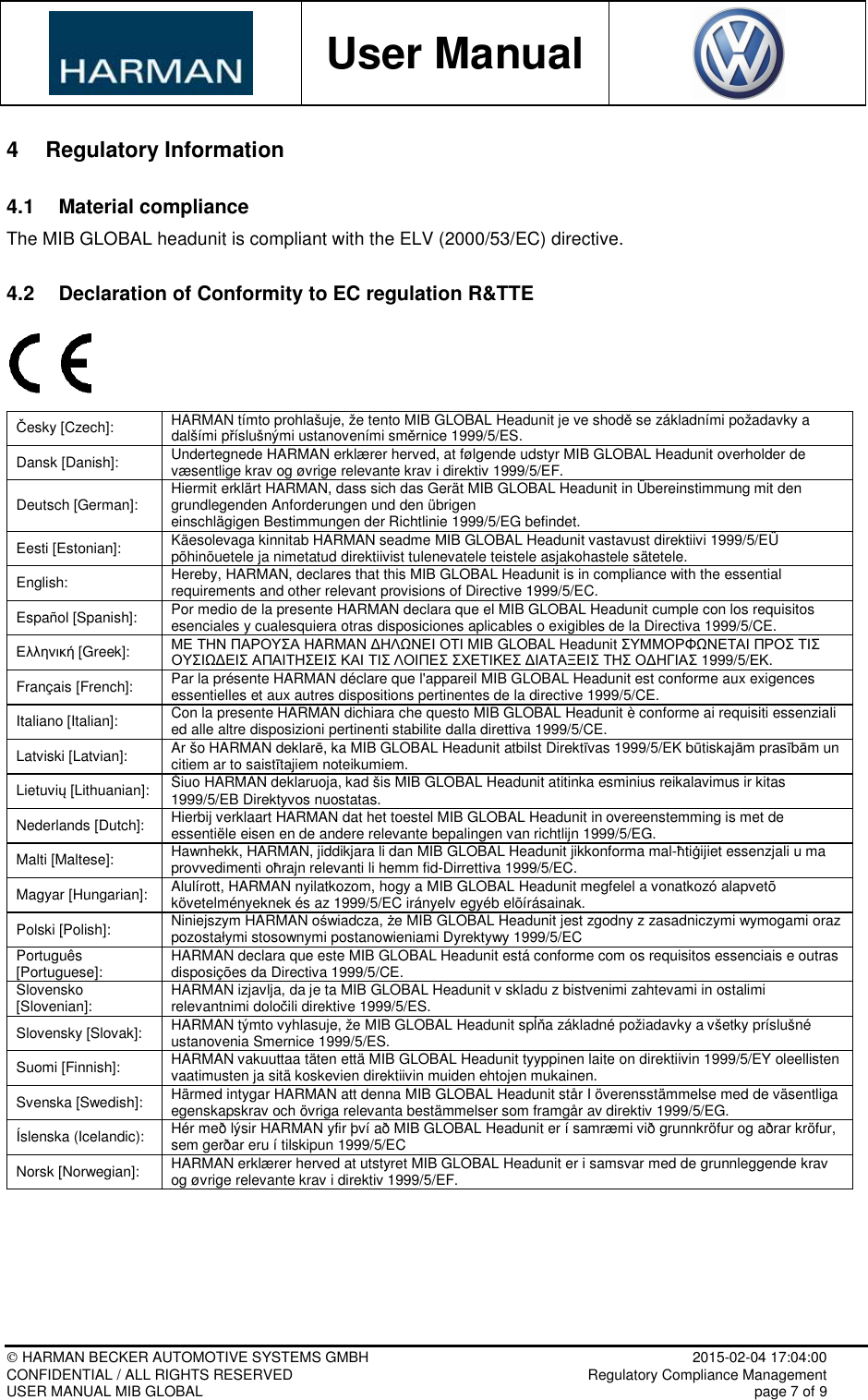           User Manual     HARMAN BECKER AUTOMOTIVE SYSTEMS GMBH    2015-02-04 17:04:00 CONFIDENTIAL / ALL RIGHTS RESERVED     Regulatory Compliance Management USER MANUAL MIB GLOBAL    page 7 of 9  4  Regulatory Information 4.1  Material compliance The MIB GLOBAL headunit is compliant with the ELV (2000/53/EC) directive. 4.2  Declaration of Conformity to EC regulation R&amp;TTE  Česky [Czech]:  HARMAN tímto prohlašuje, že tento MIB GLOBAL Headunit je ve shodě se základními požadavky a dalšími příslušnými ustanoveními směrnice 1999/5/ES. Dansk [Danish]:  Undertegnede HARMAN erklærer herved, at følgende udstyr MIB GLOBAL Headunit overholder de væsentlige krav og øvrige relevante krav i direktiv 1999/5/EF. Deutsch [German]:  Hiermit erklärt HARMAN, dass sich das Gerät MIB GLOBAL Headunit in Übereinstimmung mit den grundlegenden Anforderungen und den übrigen einschlägigen Bestimmungen der Richtlinie 1999/5/EG befindet. Eesti [Estonian]:  Käesolevaga kinnitab HARMAN seadme MIB GLOBAL Headunit vastavust direktiivi 1999/5/EÜ põhinõuetele ja nimetatud direktiivist tulenevatele teistele asjakohastele sätetele. English:  Hereby, HARMAN, declares that this MIB GLOBAL Headunit is in compliance with the essential requirements and other relevant provisions of Directive 1999/5/EC. Español [Spanish]:  Por medio de la presente HARMAN declara que el MIB GLOBAL Headunit cumple con los requisitos esenciales y cualesquiera otras disposiciones aplicables o exigibles de la Directiva 1999/5/CE. Ελληνική [Greek]:  ΜΕ ΤΗΝ ΠΑΡΟΥΣΑ HARMAN ∆ΗΛΩΝΕΙ ΟΤΙ MIB GLOBAL Headunit ΣΥΜΜΟΡΦΩΝΕΤΑΙ ΠΡΟΣ ΤΙΣ ΟΥΣΙΩ∆ΕΙΣ ΑΠΑΙΤΗΣΕΙΣ ΚΑΙ ΤΙΣ ΛΟΙΠΕΣ ΣΧΕΤΙΚΕΣ ∆ΙΑΤΑΞΕΙΣ ΤΗΣ Ο∆ΗΓΙΑΣ 1999/5/ΕΚ. Français [French]:  Par la présente HARMAN déclare que l&apos;appareil MIB GLOBAL Headunit est conforme aux exigences essentielles et aux autres dispositions pertinentes de la directive 1999/5/CE. Italiano [Italian]:  Con la presente HARMAN dichiara che questo MIB GLOBAL Headunit è conforme ai requisiti essenziali ed alle altre disposizioni pertinenti stabilite dalla direttiva 1999/5/CE. Latviski [Latvian]:  Ar šo HARMAN deklarē, ka MIB GLOBAL Headunit atbilst Direktīvas 1999/5/EK būtiskajām prasībām un citiem ar to saistītajiem noteikumiem. Lietuvių [Lithuanian]:  Šiuo HARMAN deklaruoja, kad šis MIB GLOBAL Headunit atitinka esminius reikalavimus ir kitas 1999/5/EB Direktyvos nuostatas. Nederlands [Dutch]:  Hierbij verklaart HARMAN dat het toestel MIB GLOBAL Headunit in overeenstemming is met de essentiële eisen en de andere relevante bepalingen van richtlijn 1999/5/EG. Malti [Maltese]:  Hawnhekk, HARMAN, jiddikjara li dan MIB GLOBAL Headunit jikkonforma mal-ħtiġijiet essenzjali u ma provvedimenti oħrajn relevanti li hemm fid-Dirrettiva 1999/5/EC. Magyar [Hungarian]:  Alulírott, HARMAN nyilatkozom, hogy a MIB GLOBAL Headunit megfelel a vonatkozó alapvetõ követelményeknek és az 1999/5/EC irányelv egyéb elõírásainak. Polski [Polish]:  Niniejszym HARMAN oświadcza, że MIB GLOBAL Headunit jest zgodny z zasadniczymi wymogami oraz pozostałymi stosownymi postanowieniami Dyrektywy 1999/5/EC Português [Portuguese]:  HARMAN declara que este MIB GLOBAL Headunit está conforme com os requisitos essenciais e outras disposições da Directiva 1999/5/CE. Slovensko [Slovenian]:  HARMAN izjavlja, da je ta MIB GLOBAL Headunit v skladu z bistvenimi zahtevami in ostalimi relevantnimi določili direktive 1999/5/ES. Slovensky [Slovak]:  HARMAN týmto vyhlasuje, že MIB GLOBAL Headunit spĺňa základné požiadavky a všetky príslušné ustanovenia Smernice 1999/5/ES. Suomi [Finnish]:  HARMAN vakuuttaa täten että MIB GLOBAL Headunit tyyppinen laite on direktiivin 1999/5/EY oleellisten vaatimusten ja sitä koskevien direktiivin muiden ehtojen mukainen. Svenska [Swedish]:  Härmed intygar HARMAN att denna MIB GLOBAL Headunit står I överensstämmelse med de väsentliga egenskapskrav och övriga relevanta bestämmelser som framgår av direktiv 1999/5/EG. Íslenska (Icelandic):  Hér með lýsir HARMAN yfir því að MIB GLOBAL Headunit er í samræmi við grunnkröfur og aðrar kröfur, sem gerðar eru í tilskipun 1999/5/EC Norsk [Norwegian]:  HARMAN erklærer herved at utstyret MIB GLOBAL Headunit er i samsvar med de grunnleggende krav og øvrige relevante krav i direktiv 1999/5/EF.    