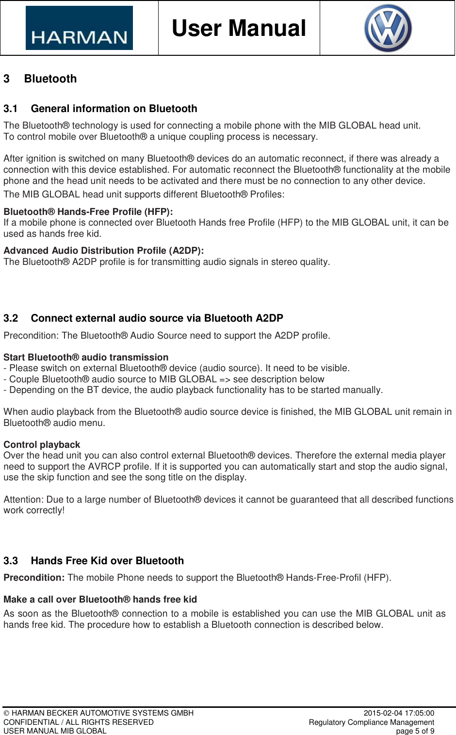           User Manual     HARMAN BECKER AUTOMOTIVE SYSTEMS GMBH    2015-02-04 17:05:00 CONFIDENTIAL / ALL RIGHTS RESERVED     Regulatory Compliance Management USER MANUAL MIB GLOBAL    page 5 of 9  3  Bluetooth 3.1  General information on Bluetooth The Bluetooth® technology is used for connecting a mobile phone with the MIB GLOBAL head unit.  To control mobile over Bluetooth® a unique coupling process is necessary.  After ignition is switched on many Bluetooth® devices do an automatic reconnect, if there was already a connection with this device established. For automatic reconnect the Bluetooth® functionality at the mobile phone and the head unit needs to be activated and there must be no connection to any other device. The MIB GLOBAL head unit supports different Bluetooth® Profiles:  Bluetooth® Hands-Free Profile (HFP): If a mobile phone is connected over Bluetooth Hands free Profile (HFP) to the MIB GLOBAL unit, it can be used as hands free kid.   Advanced Audio Distribution Profile (A2DP): The Bluetooth® A2DP profile is for transmitting audio signals in stereo quality.   3.2  Connect external audio source via Bluetooth A2DP Precondition: The Bluetooth® Audio Source need to support the A2DP profile.  Start Bluetooth® audio transmission - Please switch on external Bluetooth® device (audio source). It need to be visible. - Couple Bluetooth® audio source to MIB GLOBAL =&gt; see description below - Depending on the BT device, the audio playback functionality has to be started manually.  When audio playback from the Bluetooth® audio source device is finished, the MIB GLOBAL unit remain in Bluetooth® audio menu.  Control playback Over the head unit you can also control external Bluetooth® devices. Therefore the external media player need to support the AVRCP profile. If it is supported you can automatically start and stop the audio signal, use the skip function and see the song title on the display.  Attention: Due to a large number of Bluetooth® devices it cannot be guaranteed that all described functions work correctly!   3.3  Hands Free Kid over Bluetooth Precondition: The mobile Phone needs to support the Bluetooth® Hands-Free-Profil (HFP).  Make a call over Bluetooth® hands free kid As soon as the Bluetooth® connection to a mobile is established you can use the MIB GLOBAL unit as hands free kid. The procedure how to establish a Bluetooth connection is described below.  
