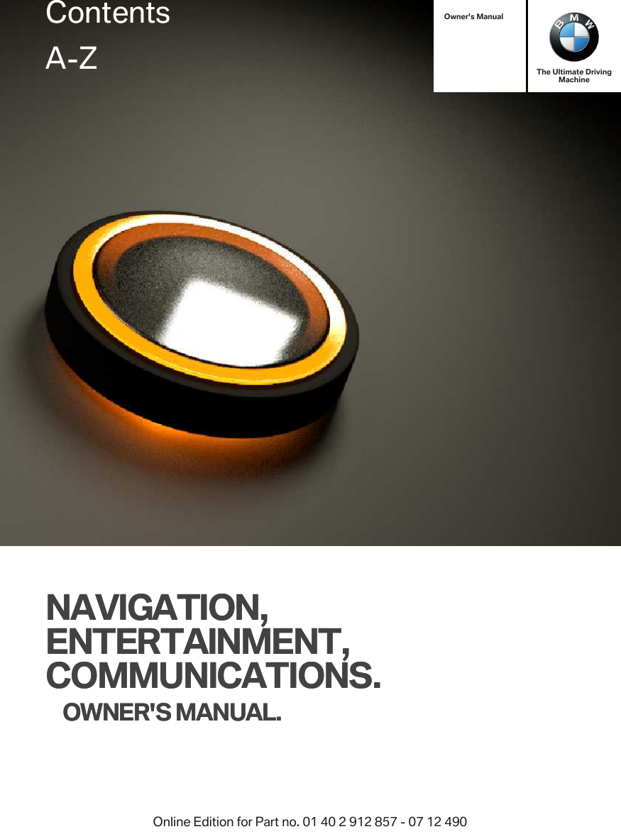 Owner&apos;s ManualNAVIGATION,ENTERTAINMENT,COMMUNICATIONS.OWNER&apos;S MANUAL.The Ultimate DrivingMachineNAVIGATION,ENTERTAINMENT,COMMUNICATIONS.OWNER&apos;S MANUAL.ContentsA-ZOnline Edition for Part no. 01 40 2 912 857 - 07 12 490