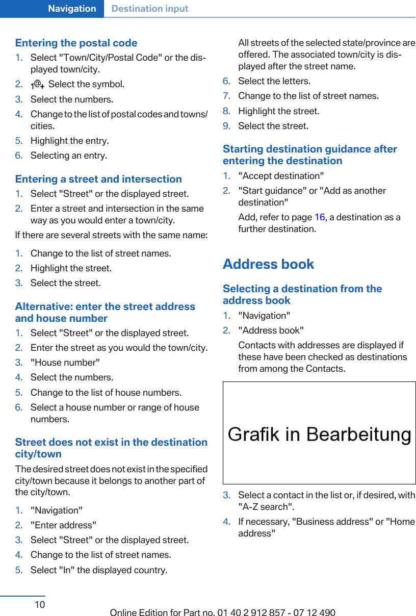 Entering the postal code1. Select &quot;Town/City/Postal Code&quot; or the dis‐played town/city.2.   Select the symbol.3. Select the numbers.4. Change to the list of postal codes and towns/cities.5. Highlight the entry.6. Selecting an entry.Entering a street and intersection1. Select &quot;Street&quot; or the displayed street.2. Enter a street and intersection in the sameway as you would enter a town/city.If there are several streets with the same name:1. Change to the list of street names.2. Highlight the street.3. Select the street.Alternative: enter the street addressand house number1. Select &quot;Street&quot; or the displayed street.2. Enter the street as you would the town/city.3. &quot;House number&quot;4. Select the numbers.5. Change to the list of house numbers.6. Select a house number or range of housenumbers.Street does not exist in the destinationcity/townThe desired street does not exist in the specifiedcity/town because it belongs to another part ofthe city/town.1. &quot;Navigation&quot;2. &quot;Enter address&quot;3. Select &quot;Street&quot; or the displayed street.4. Change to the list of street names.5. Select &quot;In&quot; the displayed country.All streets of the selected state/province areoffered. The associated town/city is dis‐played after the street name.6. Select the letters.7. Change to the list of street names.8. Highlight the street.9. Select the street.Starting destination guidance afterentering the destination1. &quot;Accept destination&quot;2. &quot;Start guidance&quot; or &quot;Add as anotherdestination&quot;Add, refer to page 16, a destination as afurther destination.Address bookSelecting a destination from theaddress book1. &quot;Navigation&quot;2. &quot;Address book&quot;Contacts with addresses are displayed ifthese have been checked as destinationsfrom among the Contacts.3. Select a contact in the list or, if desired, with&quot;A-Z search&quot;.4. If necessary, &quot;Business address&quot; or &quot;Homeaddress&quot;Seite 10Navigation Destination input10 Online Edition for Part no. 01 40 2 912 857 - 07 12 490