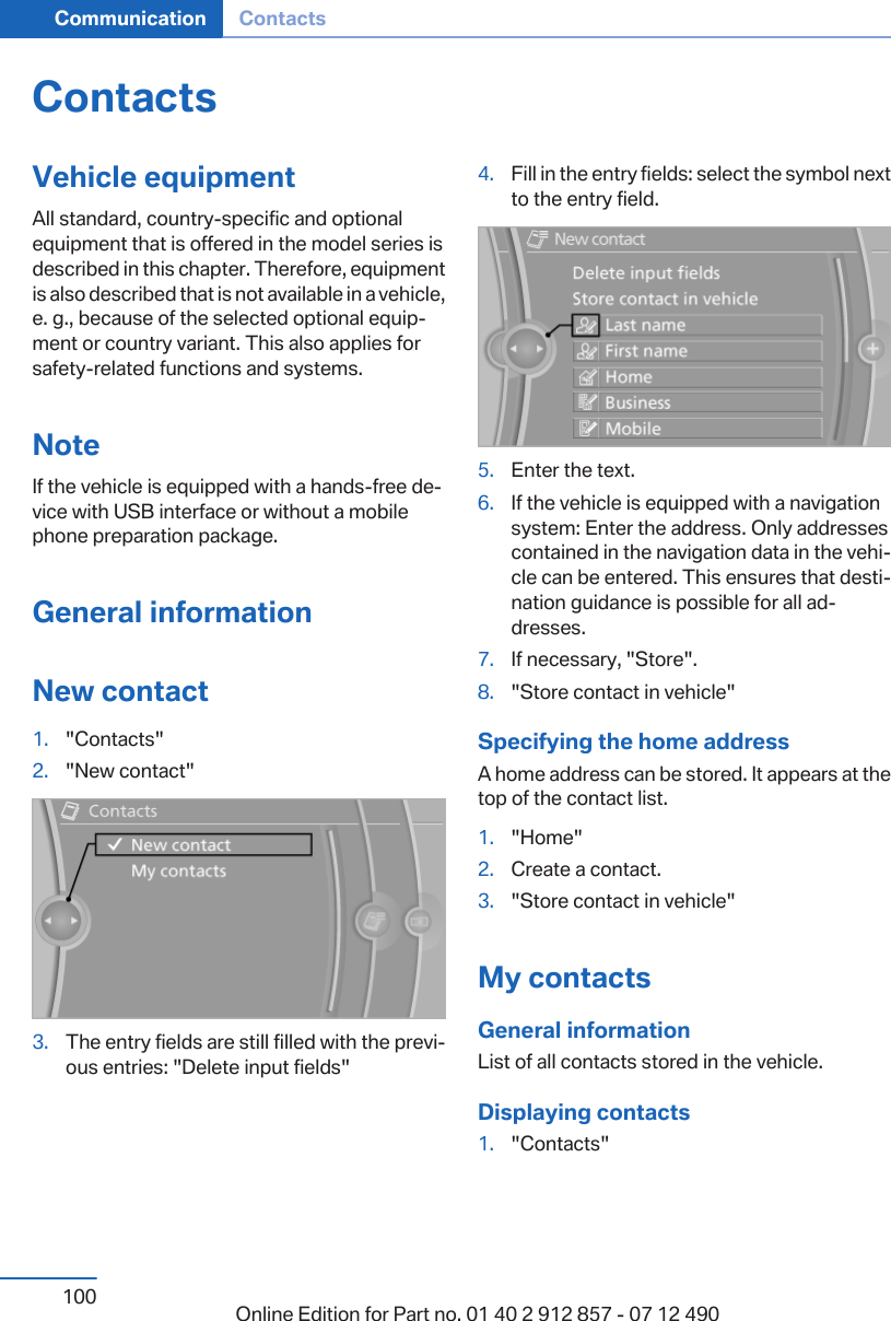 ContactsVehicle equipmentAll standard, country-specific and optionalequipment that is offered in the model series isdescribed in this chapter. Therefore, equipmentis also described that is not available in a vehicle,e. g., because of the selected optional equip‐ment or country variant. This also applies forsafety-related functions and systems.NoteIf the vehicle is equipped with a hands-free de‐vice with USB interface or without a mobilephone preparation package.General informationNew contact1. &quot;Contacts&quot;2. &quot;New contact&quot;3. The entry fields are still filled with the previ‐ous entries: &quot;Delete input fields&quot;4. Fill in the entry fields: select the symbol nextto the entry field.5. Enter the text.6. If the vehicle is equipped with a navigationsystem: Enter the address. Only addressescontained in the navigation data in the vehi‐cle can be entered. This ensures that desti‐nation guidance is possible for all ad‐dresses.7. If necessary, &quot;Store&quot;.8. &quot;Store contact in vehicle&quot;Specifying the home addressA home address can be stored. It appears at thetop of the contact list.1. &quot;Home&quot;2. Create a contact.3. &quot;Store contact in vehicle&quot;My contactsGeneral informationList of all contacts stored in the vehicle.Displaying contacts1. &quot;Contacts&quot;Seite 100Communication Contacts100 Online Edition for Part no. 01 40 2 912 857 - 07 12 490