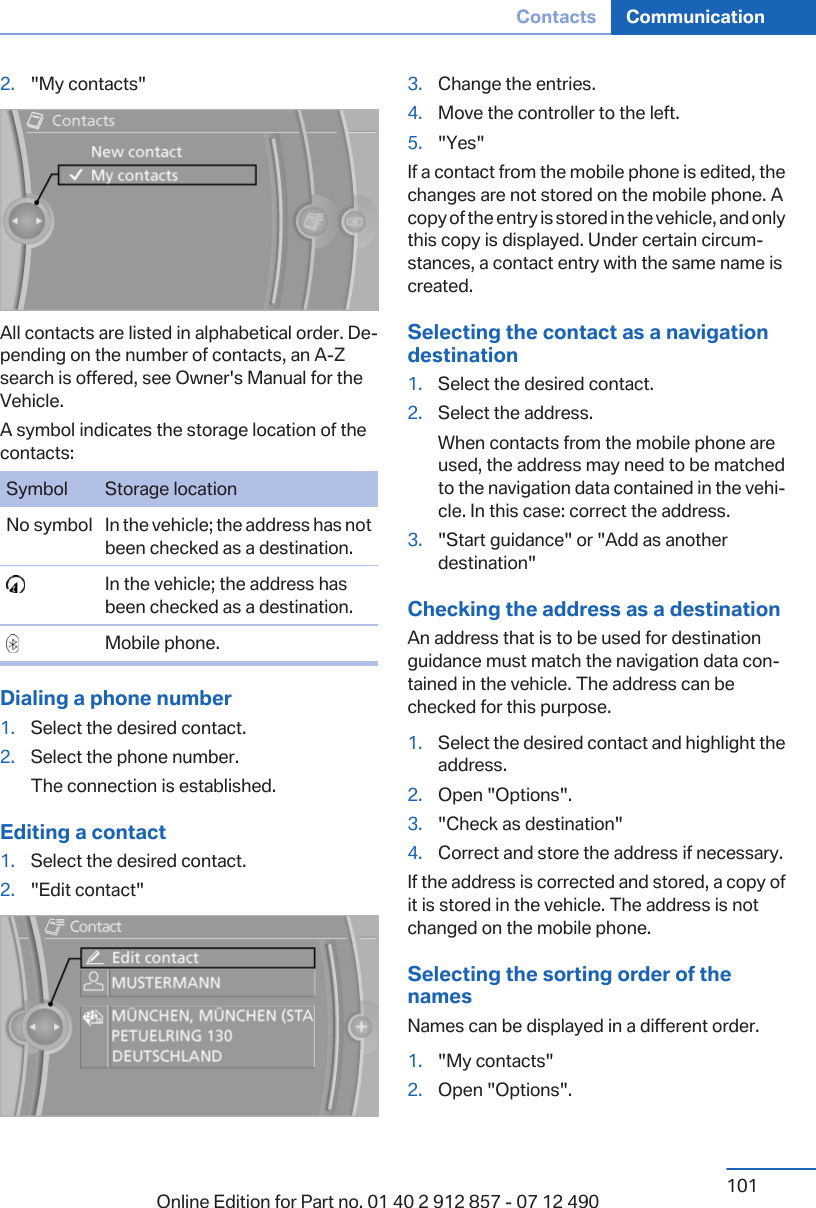 2. &quot;My contacts&quot;All contacts are listed in alphabetical order. De‐pending on the number of contacts, an A-Zsearch is offered, see Owner&apos;s Manual for theVehicle.A symbol indicates the storage location of thecontacts:Symbol Storage locationNo symbol In the vehicle; the address has notbeen checked as a destination.  In the vehicle; the address hasbeen checked as a destination.  Mobile phone.Dialing a phone number1. Select the desired contact.2. Select the phone number.The connection is established.Editing a contact1. Select the desired contact.2. &quot;Edit contact&quot;3. Change the entries.4. Move the controller to the left.5. &quot;Yes&quot;If a contact from the mobile phone is edited, thechanges are not stored on the mobile phone. Acopy of the entry is stored in the vehicle, and onlythis copy is displayed. Under certain circum‐stances, a contact entry with the same name iscreated.Selecting the contact as a navigationdestination1. Select the desired contact.2. Select the address.When contacts from the mobile phone areused, the address may need to be matchedto the navigation data contained in the vehi‐cle. In this case: correct the address.3. &quot;Start guidance&quot; or &quot;Add as anotherdestination&quot;Checking the address as a destinationAn address that is to be used for destinationguidance must match the navigation data con‐tained in the vehicle. The address can bechecked for this purpose.1. Select the desired contact and highlight theaddress.2. Open &quot;Options&quot;.3. &quot;Check as destination&quot;4. Correct and store the address if necessary.If the address is corrected and stored, a copy ofit is stored in the vehicle. The address is notchanged on the mobile phone.Selecting the sorting order of thenamesNames can be displayed in a different order.1. &quot;My contacts&quot;2. Open &quot;Options&quot;.Seite 101Contacts Communication101Online Edition for Part no. 01 40 2 912 857 - 07 12 490