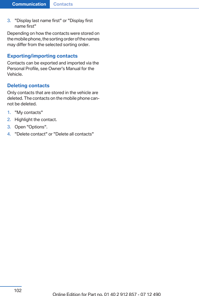 3. &quot;Display last name first&quot; or &quot;Display firstname first&quot;Depending on how the contacts were stored onthe mobile phone, the sorting order of the namesmay differ from the selected sorting order.Exporting/importing contactsContacts can be exported and imported via thePersonal Profile, see Owner&apos;s Manual for theVehicle.Deleting contactsOnly contacts that are stored in the vehicle aredeleted. The contacts on the mobile phone can‐not be deleted.1. &quot;My contacts&quot;2. Highlight the contact.3. Open &quot;Options&quot;.4. &quot;Delete contact&quot; or &quot;Delete all contacts&quot;Seite 102Communication Contacts102 Online Edition for Part no. 01 40 2 912 857 - 07 12 490