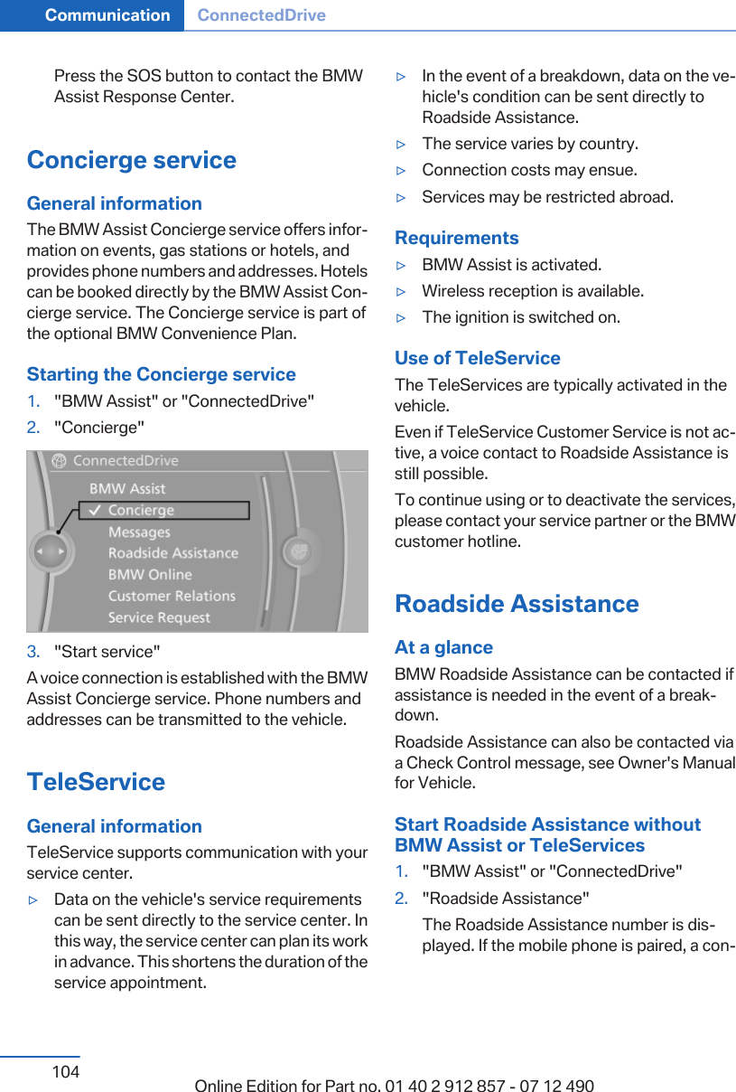 Press the SOS button to contact the BMWAssist Response Center.Concierge serviceGeneral informationThe BMW Assist Concierge service offers infor‐mation on events, gas stations or hotels, andprovides phone numbers and addresses. Hotelscan be booked directly by the BMW Assist Con‐cierge service. The Concierge service is part ofthe optional BMW Convenience Plan.Starting the Concierge service1. &quot;BMW Assist&quot; or &quot;ConnectedDrive&quot;2. &quot;Concierge&quot;3. &quot;Start service&quot;A voice connection is established with the BMWAssist Concierge service. Phone numbers andaddresses can be transmitted to the vehicle.TeleServiceGeneral informationTeleService supports communication with yourservice center.▷Data on the vehicle&apos;s service requirementscan be sent directly to the service center. Inthis way, the service center can plan its workin advance. This shortens the duration of theservice appointment.▷In the event of a breakdown, data on the ve‐hicle&apos;s condition can be sent directly toRoadside Assistance.▷The service varies by country.▷Connection costs may ensue.▷Services may be restricted abroad.Requirements▷BMW Assist is activated.▷Wireless reception is available.▷The ignition is switched on.Use of TeleServiceThe TeleServices are typically activated in thevehicle.Even if TeleService Customer Service is not ac‐tive, a voice contact to Roadside Assistance isstill possible.To continue using or to deactivate the services,please contact your service partner or the BMWcustomer hotline.Roadside AssistanceAt a glanceBMW Roadside Assistance can be contacted ifassistance is needed in the event of a break‐down.Roadside Assistance can also be contacted viaa Check Control message, see Owner&apos;s Manualfor Vehicle.Start Roadside Assistance withoutBMW Assist or TeleServices1. &quot;BMW Assist&quot; or &quot;ConnectedDrive&quot;2. &quot;Roadside Assistance&quot;The Roadside Assistance number is dis‐played. If the mobile phone is paired, a con‐Seite 104Communication ConnectedDrive104 Online Edition for Part no. 01 40 2 912 857 - 07 12 490