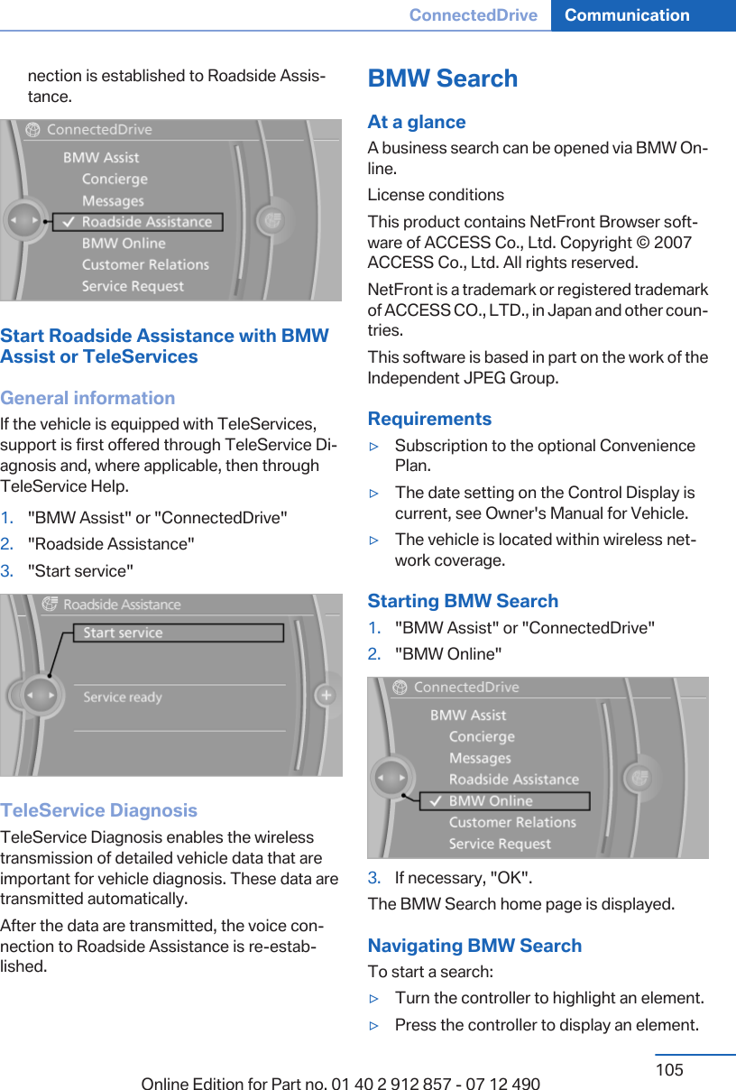 nection is established to Roadside Assis‐tance.Start Roadside Assistance with BMWAssist or TeleServicesGeneral informationIf the vehicle is equipped with TeleServices,support is first offered through TeleService Di‐agnosis and, where applicable, then throughTeleService Help.1. &quot;BMW Assist&quot; or &quot;ConnectedDrive&quot;2. &quot;Roadside Assistance&quot;3. &quot;Start service&quot;TeleService DiagnosisTeleService Diagnosis enables the wirelesstransmission of detailed vehicle data that areimportant for vehicle diagnosis. These data aretransmitted automatically.After the data are transmitted, the voice con‐nection to Roadside Assistance is re-estab‐lished.BMW SearchAt a glanceA business search can be opened via BMW On‐line.License conditionsThis product contains NetFront Browser soft‐ware of ACCESS Co., Ltd. Copyright © 2007ACCESS Co., Ltd. All rights reserved.NetFront is a trademark or registered trademarkof ACCESS CO., LTD., in Japan and other coun‐tries.This software is based in part on the work of theIndependent JPEG Group.Requirements▷Subscription to the optional ConveniencePlan.▷The date setting on the Control Display iscurrent, see Owner&apos;s Manual for Vehicle.▷The vehicle is located within wireless net‐work coverage.Starting BMW Search1. &quot;BMW Assist&quot; or &quot;ConnectedDrive&quot;2. &quot;BMW Online&quot;3. If necessary, &quot;OK&quot;.The BMW Search home page is displayed.Navigating BMW SearchTo start a search:▷Turn the controller to highlight an element.▷Press the controller to display an element.Seite 105ConnectedDrive Communication105Online Edition for Part no. 01 40 2 912 857 - 07 12 490