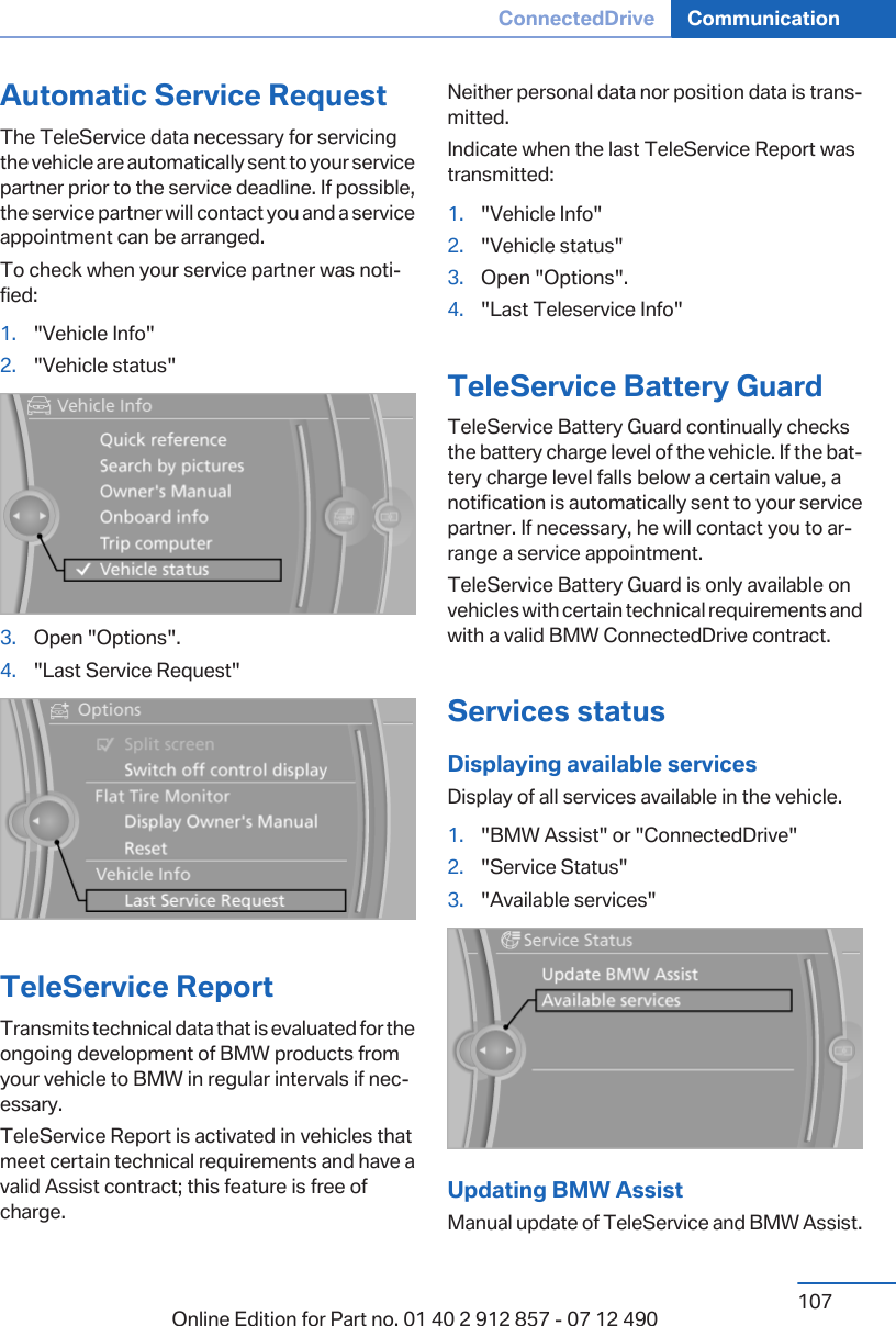 Automatic Service RequestThe TeleService data necessary for servicingthe vehicle are automatically sent to your servicepartner prior to the service deadline. If possible,the service partner will contact you and a serviceappointment can be arranged.To check when your service partner was noti‐fied:1. &quot;Vehicle Info&quot;2. &quot;Vehicle status&quot;3. Open &quot;Options&quot;.4. &quot;Last Service Request&quot;TeleService ReportTransmits technical data that is evaluated for theongoing development of BMW products fromyour vehicle to BMW in regular intervals if nec‐essary.TeleService Report is activated in vehicles thatmeet certain technical requirements and have avalid Assist contract; this feature is free ofcharge.Neither personal data nor position data is trans‐mitted.Indicate when the last TeleService Report wastransmitted:1. &quot;Vehicle Info&quot;2. &quot;Vehicle status&quot;3. Open &quot;Options&quot;.4. &quot;Last Teleservice Info&quot;TeleService Battery GuardTeleService Battery Guard continually checksthe battery charge level of the vehicle. If the bat‐tery charge level falls below a certain value, anotification is automatically sent to your servicepartner. If necessary, he will contact you to ar‐range a service appointment.TeleService Battery Guard is only available onvehicles with certain technical requirements andwith a valid BMW ConnectedDrive contract.Services statusDisplaying available servicesDisplay of all services available in the vehicle.1. &quot;BMW Assist&quot; or &quot;ConnectedDrive&quot;2. &quot;Service Status&quot;3. &quot;Available services&quot;Updating BMW AssistManual update of TeleService and BMW Assist.Seite 107ConnectedDrive Communication107Online Edition for Part no. 01 40 2 912 857 - 07 12 490