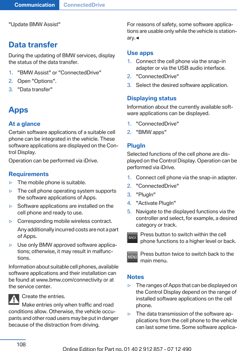 &quot;Update BMW Assist&quot;Data transferDuring the updating of BMW services, displaythe status of the data transfer.1. &quot;BMW Assist&quot; or &quot;ConnectedDrive&quot;2. Open &quot;Options&quot;.3. &quot;Data transfer&quot;AppsAt a glanceCertain software applications of a suitable cellphone can be integrated in the vehicle. Thesesoftware applications are displayed on the Con‐trol Display.Operation can be performed via iDrive.Requirements▷The mobile phone is suitable.▷The cell phone operating system supportsthe software applications of Apps.▷Software applications are installed on thecell phone and ready to use.▷Corresponding mobile wireless contract.Any additionally incurred costs are not a partof Apps.▷Use only BMW approved software applica‐tions; otherwise, it may result in malfunc‐tions.Information about suitable cell phones, availablesoftware applications and their installation canbe found at www.bmw.com/connectivity or atthe service center.Create the entries.Make entries only when traffic and roadconditions allow. Otherwise, the vehicle occu‐pants and other road users may be put in dangerbecause of the distraction from driving.For reasons of safety, some software applica‐tions are usable only while the vehicle is station‐ary.◀Use apps1. Connect the cell phone via the snap-inadapter or via the USB audio interface.2. &quot;ConnectedDrive&quot;3. Select the desired software application.Displaying statusInformation about the currently available soft‐ware applications can be displayed.1. &quot;ConnectedDrive&quot;2. &quot;BMW apps&quot;PlugInSelected functions of the cell phone are dis‐played on the Control Display. Operation can beperformed via iDrive.1. Connect cell phone via the snap-in adapter.2. &quot;ConnectedDrive&quot;3. &quot;PlugIn&quot;4. &quot;Activate PlugIn&quot;5. Navigate to the displayed functions via thecontroller and select, for example, a desiredcategory or track.Press button to switch within the cellphone functions to a higher level or back.Press button twice to switch back to themain menu.Notes▷The ranges of Apps that can be displayed onthe Control Display depend on the range ofinstalled software applications on the cellphone.▷The data transmission of the software ap‐plications from the cell phone to the vehiclecan last some time. Some software applica‐Seite 108Communication ConnectedDrive108 Online Edition for Part no. 01 40 2 912 857 - 07 12 490