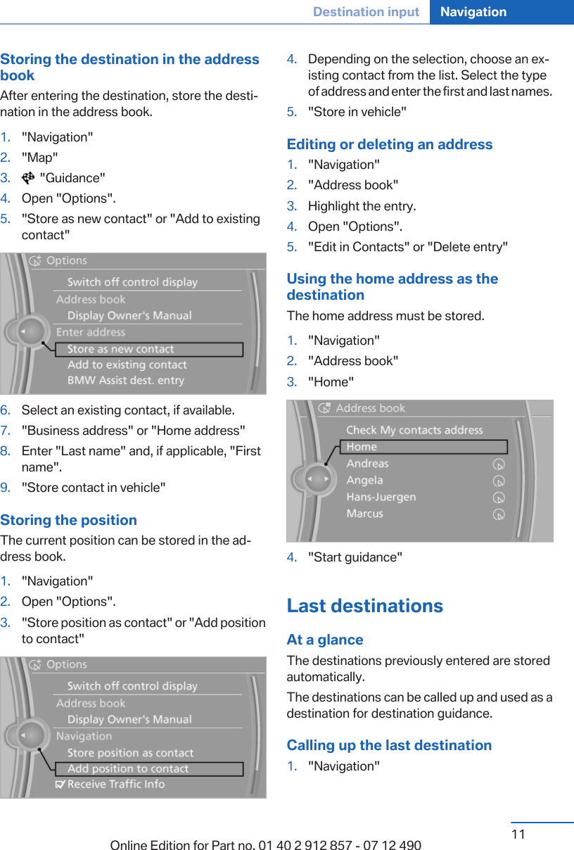 Storing the destination in the addressbookAfter entering the destination, store the desti‐nation in the address book.1. &quot;Navigation&quot;2. &quot;Map&quot;3.   &quot;Guidance&quot;4. Open &quot;Options&quot;.5. &quot;Store as new contact&quot; or &quot;Add to existingcontact&quot;6. Select an existing contact, if available.7. &quot;Business address&quot; or &quot;Home address&quot;8. Enter &quot;Last name&quot; and, if applicable, &quot;Firstname&quot;.9. &quot;Store contact in vehicle&quot;Storing the positionThe current position can be stored in the ad‐dress book.1. &quot;Navigation&quot;2. Open &quot;Options&quot;.3. &quot;Store position as contact&quot; or &quot;Add positionto contact&quot;4. Depending on the selection, choose an ex‐isting contact from the list. Select the typeof address and enter the first and last names.5. &quot;Store in vehicle&quot;Editing or deleting an address1. &quot;Navigation&quot;2. &quot;Address book&quot;3. Highlight the entry.4. Open &quot;Options&quot;.5. &quot;Edit in Contacts&quot; or &quot;Delete entry&quot;Using the home address as thedestinationThe home address must be stored.1. &quot;Navigation&quot;2. &quot;Address book&quot;3. &quot;Home&quot;4. &quot;Start guidance&quot;Last destinationsAt a glanceThe destinations previously entered are storedautomatically.The destinations can be called up and used as adestination for destination guidance.Calling up the last destination1. &quot;Navigation&quot;Seite 11Destination input Navigation11Online Edition for Part no. 01 40 2 912 857 - 07 12 490