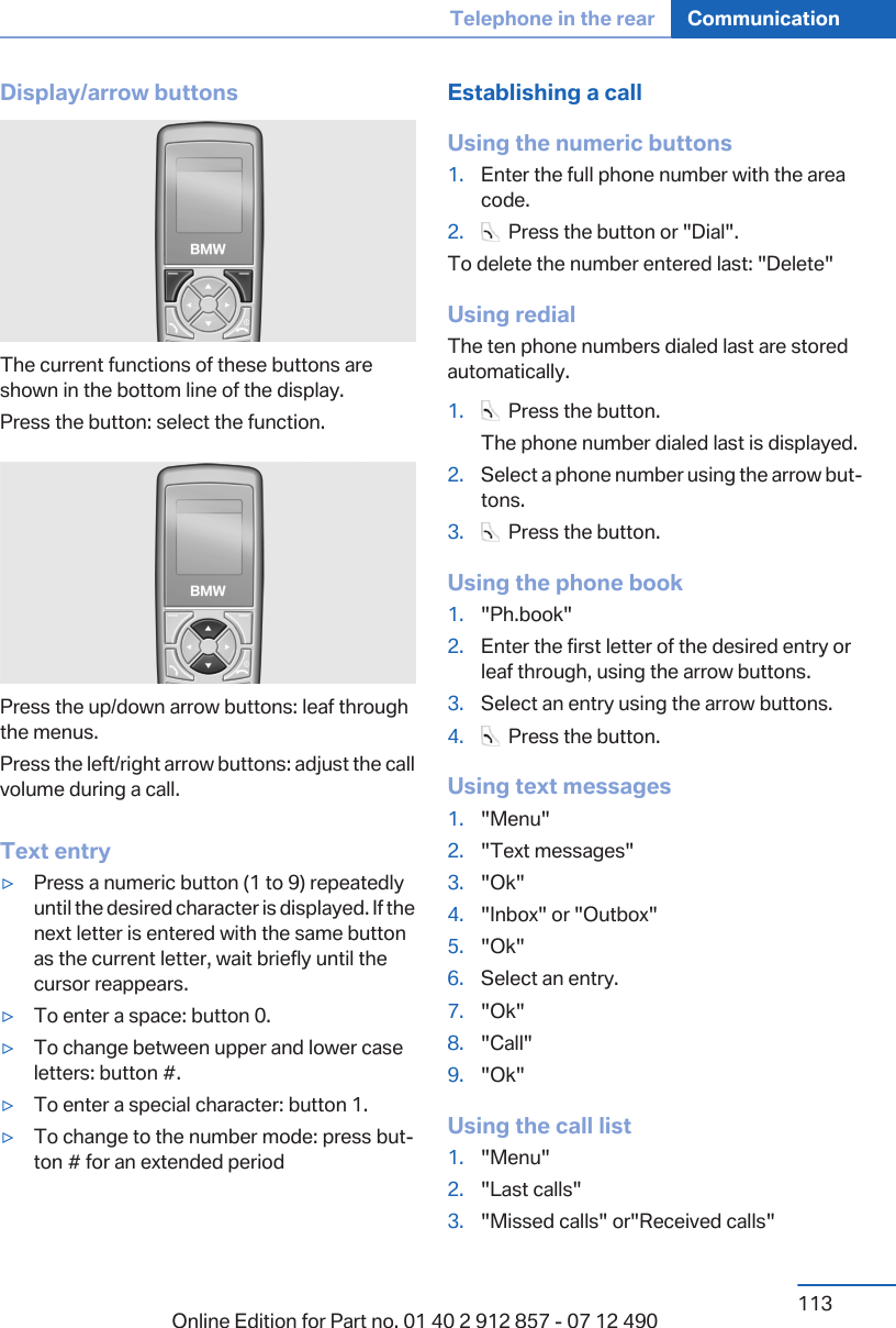 Display/arrow buttonsThe current functions of these buttons areshown in the bottom line of the display.Press the button: select the function.Press the up/down arrow buttons: leaf throughthe menus.Press the left/right arrow buttons: adjust the callvolume during a call.Text entry▷Press a numeric button (1 to 9) repeatedlyuntil the desired character is displayed. If thenext letter is entered with the same buttonas the current letter, wait briefly until thecursor reappears.▷To enter a space: button 0.▷To change between upper and lower caseletters: button #.▷To enter a special character: button 1.▷To change to the number mode: press but‐ton # for an extended periodEstablishing a callUsing the numeric buttons1. Enter the full phone number with the areacode.2.   Press the button or &quot;Dial&quot;.To delete the number entered last: &quot;Delete&quot;Using redialThe ten phone numbers dialed last are storedautomatically.1.   Press the button.The phone number dialed last is displayed.2. Select a phone number using the arrow but‐tons.3.   Press the button.Using the phone book1. &quot;Ph.book&quot;2. Enter the first letter of the desired entry orleaf through, using the arrow buttons.3. Select an entry using the arrow buttons.4.   Press the button.Using text messages1. &quot;Menu&quot;2. &quot;Text messages&quot;3. &quot;Ok&quot;4. &quot;Inbox&quot; or &quot;Outbox&quot;5. &quot;Ok&quot;6. Select an entry.7. &quot;Ok&quot;8. &quot;Call&quot;9. &quot;Ok&quot;Using the call list1. &quot;Menu&quot;2. &quot;Last calls&quot;3. &quot;Missed calls&quot; or&quot;Received calls&quot;Seite 113Telephone in the rear Communication113Online Edition for Part no. 01 40 2 912 857 - 07 12 490
