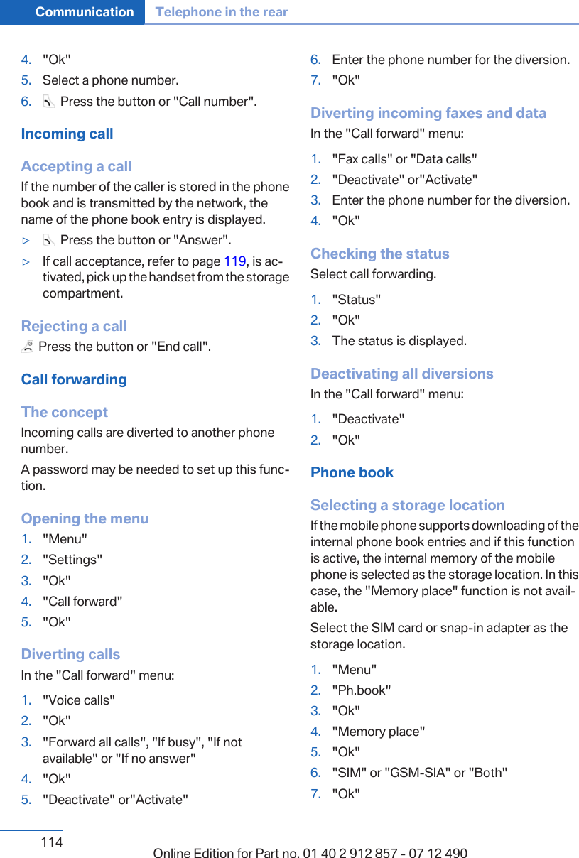 4. &quot;Ok&quot;5. Select a phone number.6.   Press the button or &quot;Call number&quot;.Incoming callAccepting a callIf the number of the caller is stored in the phonebook and is transmitted by the network, thename of the phone book entry is displayed.▷  Press the button or &quot;Answer&quot;.▷If call acceptance, refer to page 119, is ac‐tivated, pick up the handset from the storagecompartment.Rejecting a call  Press the button or &quot;End call&quot;.Call forwardingThe conceptIncoming calls are diverted to another phonenumber.A password may be needed to set up this func‐tion.Opening the menu1. &quot;Menu&quot;2. &quot;Settings&quot;3. &quot;Ok&quot;4. &quot;Call forward&quot;5. &quot;Ok&quot;Diverting callsIn the &quot;Call forward&quot; menu:1. &quot;Voice calls&quot;2. &quot;Ok&quot;3. &quot;Forward all calls&quot;, &quot;If busy&quot;, &quot;If notavailable&quot; or &quot;If no answer&quot;4. &quot;Ok&quot;5. &quot;Deactivate&quot; or&quot;Activate&quot;6. Enter the phone number for the diversion.7. &quot;Ok&quot;Diverting incoming faxes and dataIn the &quot;Call forward&quot; menu:1. &quot;Fax calls&quot; or &quot;Data calls&quot;2. &quot;Deactivate&quot; or&quot;Activate&quot;3. Enter the phone number for the diversion.4. &quot;Ok&quot;Checking the statusSelect call forwarding.1. &quot;Status&quot;2. &quot;Ok&quot;3. The status is displayed.Deactivating all diversionsIn the &quot;Call forward&quot; menu:1. &quot;Deactivate&quot;2. &quot;Ok&quot;Phone bookSelecting a storage locationIf the mobile phone supports downloading of theinternal phone book entries and if this functionis active, the internal memory of the mobilephone is selected as the storage location. In thiscase, the &quot;Memory place&quot; function is not avail‐able.Select the SIM card or snap-in adapter as thestorage location.1. &quot;Menu&quot;2. &quot;Ph.book&quot;3. &quot;Ok&quot;4. &quot;Memory place&quot;5. &quot;Ok&quot;6. &quot;SIM&quot; or &quot;GSM-SIA&quot; or &quot;Both&quot;7. &quot;Ok&quot;Seite 114Communication Telephone in the rear114 Online Edition for Part no. 01 40 2 912 857 - 07 12 490