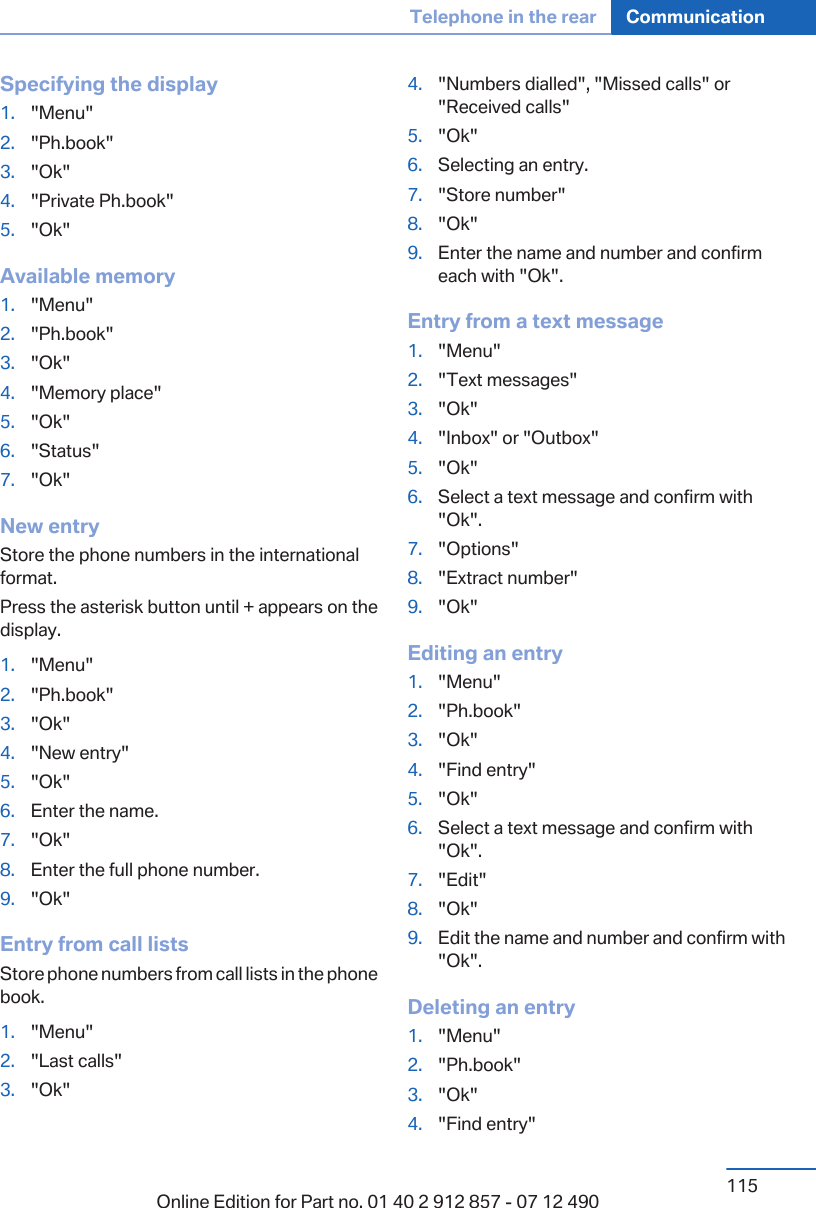 Specifying the display1. &quot;Menu&quot;2. &quot;Ph.book&quot;3. &quot;Ok&quot;4. &quot;Private Ph.book&quot;5. &quot;Ok&quot;Available memory1. &quot;Menu&quot;2. &quot;Ph.book&quot;3. &quot;Ok&quot;4. &quot;Memory place&quot;5. &quot;Ok&quot;6. &quot;Status&quot;7. &quot;Ok&quot;New entryStore the phone numbers in the internationalformat.Press the asterisk button until + appears on thedisplay.1. &quot;Menu&quot;2. &quot;Ph.book&quot;3. &quot;Ok&quot;4. &quot;New entry&quot;5. &quot;Ok&quot;6. Enter the name.7. &quot;Ok&quot;8. Enter the full phone number.9. &quot;Ok&quot;Entry from call listsStore phone numbers from call lists in the phonebook.1. &quot;Menu&quot;2. &quot;Last calls&quot;3. &quot;Ok&quot;4. &quot;Numbers dialled&quot;, &quot;Missed calls&quot; or&quot;Received calls&quot;5. &quot;Ok&quot;6. Selecting an entry.7. &quot;Store number&quot;8. &quot;Ok&quot;9. Enter the name and number and confirmeach with &quot;Ok&quot;.Entry from a text message1. &quot;Menu&quot;2. &quot;Text messages&quot;3. &quot;Ok&quot;4. &quot;Inbox&quot; or &quot;Outbox&quot;5. &quot;Ok&quot;6. Select a text message and confirm with&quot;Ok&quot;.7. &quot;Options&quot;8. &quot;Extract number&quot;9. &quot;Ok&quot;Editing an entry1. &quot;Menu&quot;2. &quot;Ph.book&quot;3. &quot;Ok&quot;4. &quot;Find entry&quot;5. &quot;Ok&quot;6. Select a text message and confirm with&quot;Ok&quot;.7. &quot;Edit&quot;8. &quot;Ok&quot;9. Edit the name and number and confirm with&quot;Ok&quot;.Deleting an entry1. &quot;Menu&quot;2. &quot;Ph.book&quot;3. &quot;Ok&quot;4. &quot;Find entry&quot;Seite 115Telephone in the rear Communication115Online Edition for Part no. 01 40 2 912 857 - 07 12 490