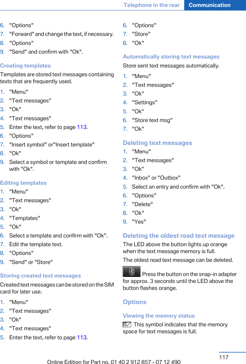 6. &quot;Options&quot;7. &quot;Forward&quot; and change the text, if necessary.8. &quot;Options&quot;9. &quot;Send&quot; and confirm with &quot;Ok&quot;.Creating templatesTemplates are stored text messages containingtexts that are frequently used.1. &quot;Menu&quot;2. &quot;Text messages&quot;3. &quot;Ok&quot;4. &quot;Text messages&quot;5. Enter the text, refer to page 113.6. &quot;Options&quot;7. &quot;Insert symbol&quot; or&quot;Insert template&quot;8. &quot;Ok&quot;9. Select a symbol or template and confirmwith &quot;Ok&quot;.Editing templates1. &quot;Menu&quot;2. &quot;Text messages&quot;3. &quot;Ok&quot;4. &quot;Templates&quot;5. &quot;Ok&quot;6. Select a template and confirm with &quot;Ok&quot;.7. Edit the template text.8. &quot;Options&quot;9. &quot;Send&quot; or &quot;Store&quot;Storing created text messagesCreated text messages can be stored on the SIMcard for later use.1. &quot;Menu&quot;2. &quot;Text messages&quot;3. &quot;Ok&quot;4. &quot;Text messages&quot;5. Enter the text, refer to page 113.6. &quot;Options&quot;7. &quot;Store&quot;8. &quot;Ok&quot;Automatically storing text messagesStore sent text messages automatically.1. &quot;Menu&quot;2. &quot;Text messages&quot;3. &quot;Ok&quot;4. &quot;Settings&quot;5. &quot;Ok&quot;6. &quot;Store text msg&quot;7. &quot;Ok&quot;Deleting text messages1. &quot;Menu&quot;2. &quot;Text messages&quot;3. &quot;Ok&quot;4. &quot;Inbox&quot; or &quot;Outbox&quot;5. Select an entry and confirm with &quot;Ok&quot;.6. &quot;Options&quot;7. &quot;Delete&quot;8. &quot;Ok&quot;9. &quot;Yes&quot;Deleting the oldest read text messageThe LED above the button lights up orangewhen the text message memory is full.The oldest read text message can be deleted.  Press the button on the snap-in adapterfor approx. 3 seconds until the LED above thebutton flashes orange.OptionsViewing the memory status  This symbol indicates that the memoryspace for text messages is full.Seite 117Telephone in the rear Communication117Online Edition for Part no. 01 40 2 912 857 - 07 12 490