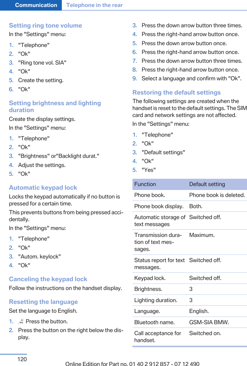 Setting ring tone volumeIn the &quot;Settings&quot; menu:1. &quot;Telephone&quot;2. &quot;Ok&quot;3. &quot;Ring tone vol. SIA&quot;4. &quot;Ok&quot;5. Create the setting.6. &quot;Ok&quot;Setting brightness and lightingdurationCreate the display settings.In the &quot;Settings&quot; menu:1. &quot;Telephone&quot;2. &quot;Ok&quot;3. &quot;Brightness&quot; or&quot;Backlight durat.&quot;4. Adjust the settings.5. &quot;Ok&quot;Automatic keypad lockLocks the keypad automatically if no button ispressed for a certain time.This prevents buttons from being pressed acci‐dentally.In the &quot;Settings&quot; menu:1. &quot;Telephone&quot;2. &quot;Ok&quot;3. &quot;Autom. keylock&quot;4. &quot;Ok&quot;Canceling the keypad lockFollow the instructions on the handset display.Resetting the languageSet the language to English.1.   Press the button.2. Press the button on the right below the dis‐play.3. Press the down arrow button three times.4. Press the right-hand arrow button once.5. Press the down arrow button once.6. Press the right-hand arrow button once.7. Press the down arrow button three times.8. Press the right-hand arrow button once.9. Select a language and confirm with &quot;Ok&quot;.Restoring the default settingsThe following settings are created when thehandset is reset to the default settings. The SIMcard and network settings are not affected.In the &quot;Settings&quot; menu:1. &quot;Telephone&quot;2. &quot;Ok&quot;3. &quot;Default settings&quot;4. &quot;Ok&quot;5. &quot;Yes&quot;Function Default settingPhone book. Phone book is deleted.Phone book display. Both.Automatic storage oftext messagesSwitched off.Transmission dura‐tion of text mes‐sages.Maximum.Status report for textmessages.Switched off.Keypad lock. Switched off.Brightness. 3Lighting duration. 3Language. English.Bluetooth name. GSM-SIA BMW.Call acceptance forhandset.Switched on.Seite 120Communication Telephone in the rear120 Online Edition for Part no. 01 40 2 912 857 - 07 12 490