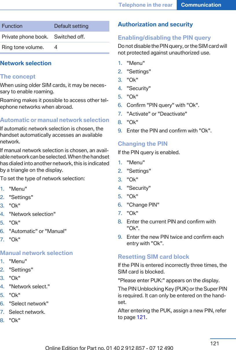 Function Default settingPrivate phone book. Switched off.Ring tone volume. 4Network selectionThe conceptWhen using older SIM cards, it may be neces‐sary to enable roaming.Roaming makes it possible to access other tel‐ephone networks when abroad.Automatic or manual network selectionIf automatic network selection is chosen, thehandset automatically accesses an availablenetwork.If manual network selection is chosen, an avail‐able network can be selected. When the handsethas dialed into another network, this is indicatedby a triangle on the display.To set the type of network selection:1. &quot;Menu&quot;2. &quot;Settings&quot;3. &quot;Ok&quot;4. &quot;Network selection&quot;5. &quot;Ok&quot;6. &quot;Automatic&quot; or &quot;Manual&quot;7. &quot;Ok&quot;Manual network selection1. &quot;Menu&quot;2. &quot;Settings&quot;3. &quot;Ok&quot;4. &quot;Network select.&quot;5. &quot;Ok&quot;6. &quot;Select network&quot;7. Select network.8. &quot;Ok&quot;Authorization and securityEnabling/disabling the PIN queryDo not disable the PIN query, or the SIM card willnot protected against unauthorized use.1. &quot;Menu&quot;2. &quot;Settings&quot;3. &quot;Ok&quot;4. &quot;Security&quot;5. &quot;Ok&quot;6. Confirm &quot;PIN query&quot; with &quot;Ok&quot;.7. &quot;Activate&quot; or &quot;Deactivate&quot;8. &quot;Ok&quot;9. Enter the PIN and confirm with &quot;Ok&quot;.Changing the PINIf the PIN query is enabled.1. &quot;Menu&quot;2. &quot;Settings&quot;3. &quot;Ok&quot;4. &quot;Security&quot;5. &quot;Ok&quot;6. &quot;Change PIN&quot;7. &quot;Ok&quot;8. Enter the current PIN and confirm with&quot;Ok&quot;.9. Enter the new PIN twice and confirm eachentry with &quot;Ok&quot;.Resetting SIM card blockIf the PIN is entered incorrectly three times, theSIM card is blocked.&quot;Please enter PUK:&quot; appears on the display.The PIN Unblocking Key (PUK) or the Super PINis required. It can only be entered on the hand‐set.After entering the PUK, assign a new PIN, referto page 121.Seite 121Telephone in the rear Communication121Online Edition for Part no. 01 40 2 912 857 - 07 12 490