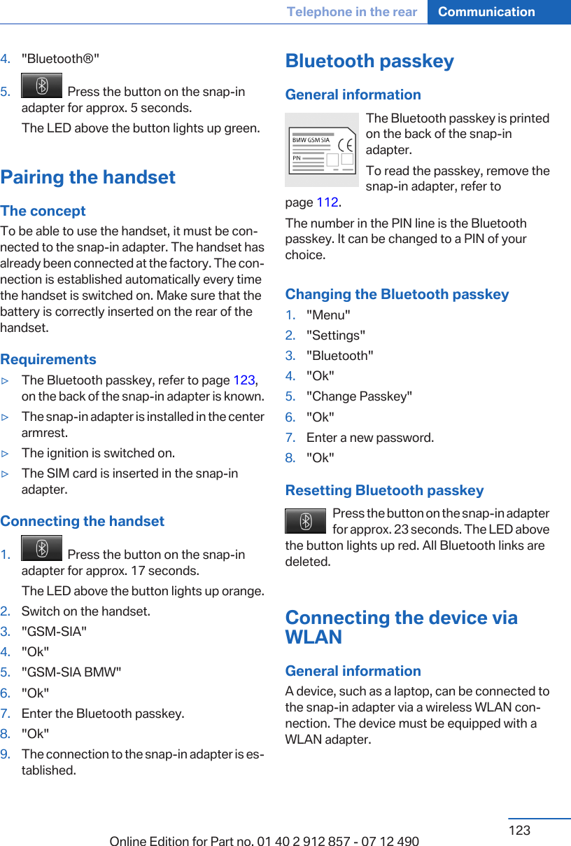 4. &quot;Bluetooth®&quot;5.   Press the button on the snap-inadapter for approx. 5 seconds.The LED above the button lights up green.Pairing the handsetThe conceptTo be able to use the handset, it must be con‐nected to the snap-in adapter. The handset hasalready been connected at the factory. The con‐nection is established automatically every timethe handset is switched on. Make sure that thebattery is correctly inserted on the rear of thehandset.Requirements▷The Bluetooth passkey, refer to page 123,on the back of the snap-in adapter is known.▷The snap-in adapter is installed in the centerarmrest.▷The ignition is switched on.▷The SIM card is inserted in the snap-inadapter.Connecting the handset1.   Press the button on the snap-inadapter for approx. 17 seconds.The LED above the button lights up orange.2. Switch on the handset.3. &quot;GSM-SIA&quot;4. &quot;Ok&quot;5. &quot;GSM-SIA BMW&quot;6. &quot;Ok&quot;7. Enter the Bluetooth passkey.8. &quot;Ok&quot;9. The connection to the snap-in adapter is es‐tablished.Bluetooth passkeyGeneral informationThe Bluetooth passkey is printedon the back of the snap-inadapter.To read the passkey, remove thesnap-in adapter, refer topage 112.The number in the PIN line is the Bluetoothpasskey. It can be changed to a PIN of yourchoice.Changing the Bluetooth passkey1. &quot;Menu&quot;2. &quot;Settings&quot;3. &quot;Bluetooth&quot;4. &quot;Ok&quot;5. &quot;Change Passkey&quot;6. &quot;Ok&quot;7. Enter a new password.8. &quot;Ok&quot;Resetting Bluetooth passkeyPress the button on the snap-in adapterfor approx. 23 seconds. The LED abovethe button lights up red. All Bluetooth links aredeleted.Connecting the device viaWLANGeneral informationA device, such as a laptop, can be connected tothe snap-in adapter via a wireless WLAN con‐nection. The device must be equipped with aWLAN adapter.Seite 123Telephone in the rear Communication123Online Edition for Part no. 01 40 2 912 857 - 07 12 490