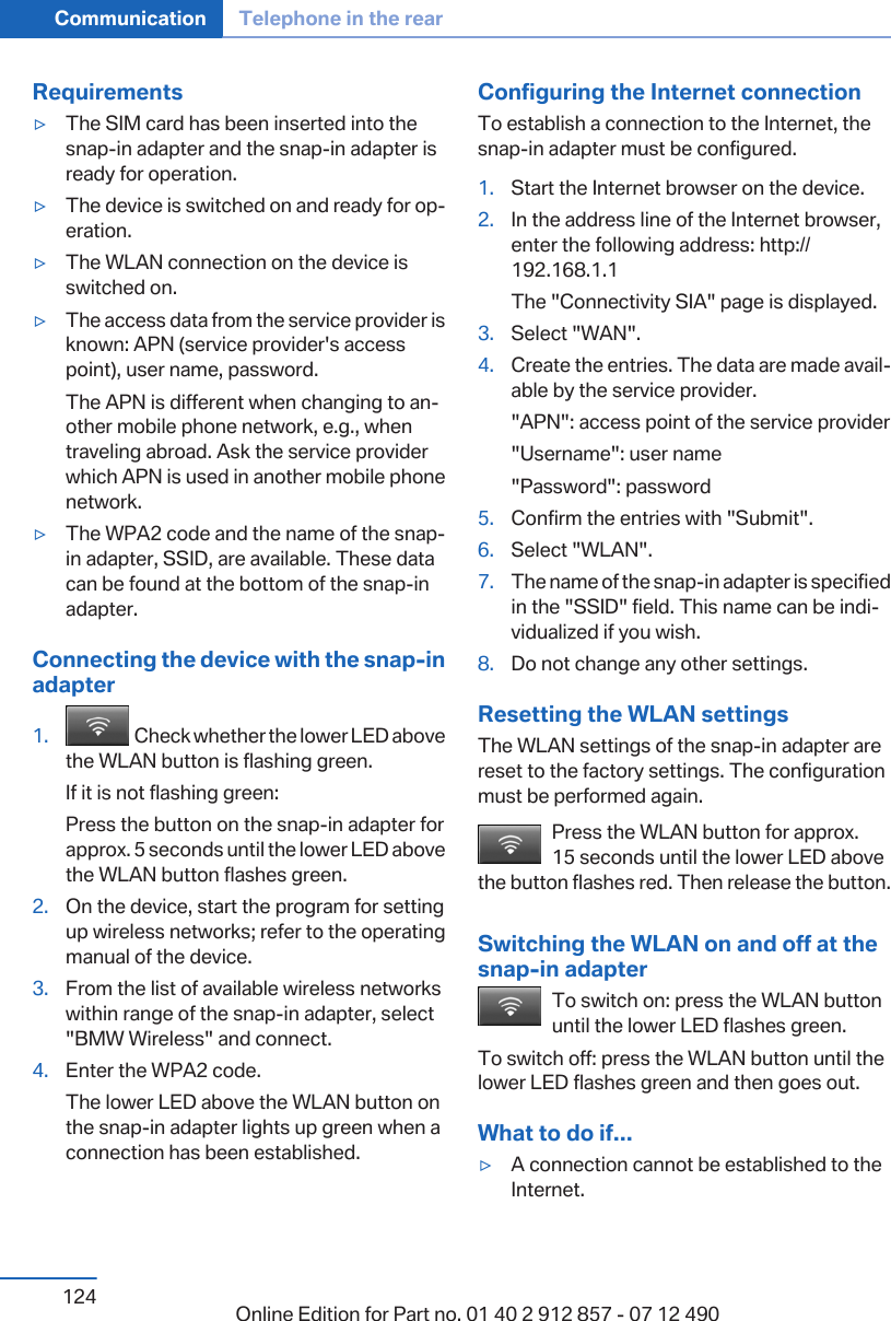 Requirements▷The SIM card has been inserted into thesnap-in adapter and the snap-in adapter isready for operation.▷The device is switched on and ready for op‐eration.▷The WLAN connection on the device isswitched on.▷The access data from the service provider isknown: APN (service provider&apos;s accesspoint), user name, password.The APN is different when changing to an‐other mobile phone network, e.g., whentraveling abroad. Ask the service providerwhich APN is used in another mobile phonenetwork.▷The WPA2 code and the name of the snap-in adapter, SSID, are available. These datacan be found at the bottom of the snap-inadapter.Connecting the device with the snap-inadapter1.   Check whether the lower LED abovethe WLAN button is flashing green.If it is not flashing green:Press the button on the snap-in adapter forapprox. 5 seconds until the lower LED abovethe WLAN button flashes green.2. On the device, start the program for settingup wireless networks; refer to the operatingmanual of the device.3. From the list of available wireless networkswithin range of the snap-in adapter, select&quot;BMW Wireless&quot; and connect.4. Enter the WPA2 code.The lower LED above the WLAN button onthe snap-in adapter lights up green when aconnection has been established.Configuring the Internet connectionTo establish a connection to the Internet, thesnap-in adapter must be configured.1. Start the Internet browser on the device.2. In the address line of the Internet browser,enter the following address: http://192.168.1.1The &quot;Connectivity SIA&quot; page is displayed.3. Select &quot;WAN&quot;.4. Create the entries. The data are made avail‐able by the service provider.&quot;APN&quot;: access point of the service provider&quot;Username&quot;: user name&quot;Password&quot;: password5. Confirm the entries with &quot;Submit&quot;.6. Select &quot;WLAN&quot;.7. The name of the snap-in adapter is specifiedin the &quot;SSID&quot; field. This name can be indi‐vidualized if you wish.8. Do not change any other settings.Resetting the WLAN settingsThe WLAN settings of the snap-in adapter arereset to the factory settings. The configurationmust be performed again.Press the WLAN button for approx.15 seconds until the lower LED abovethe button flashes red. Then release the button.Switching the WLAN on and off at thesnap-in adapterTo switch on: press the WLAN buttonuntil the lower LED flashes green.To switch off: press the WLAN button until thelower LED flashes green and then goes out.What to do if...▷A connection cannot be established to theInternet.Seite 124Communication Telephone in the rear124 Online Edition for Part no. 01 40 2 912 857 - 07 12 490