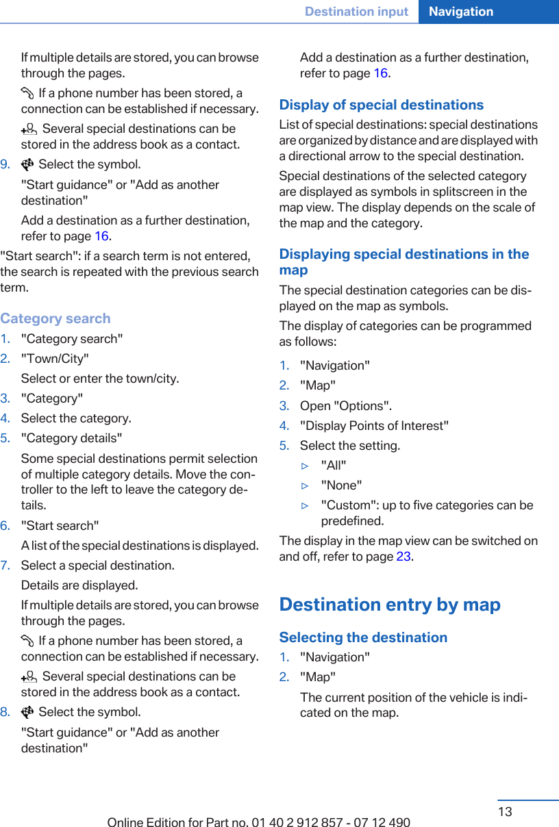 If multiple details are stored, you can browsethrough the pages.  If a phone number has been stored, aconnection can be established if necessary.  Several special destinations can bestored in the address book as a contact.9.   Select the symbol.&quot;Start guidance&quot; or &quot;Add as anotherdestination&quot;Add a destination as a further destination,refer to page 16.&quot;Start search&quot;: if a search term is not entered,the search is repeated with the previous searchterm.Category search1. &quot;Category search&quot;2. &quot;Town/City&quot;Select or enter the town/city.3. &quot;Category&quot;4. Select the category.5. &quot;Category details&quot;Some special destinations permit selectionof multiple category details. Move the con‐troller to the left to leave the category de‐tails.6. &quot;Start search&quot;A list of the special destinations is displayed.7. Select a special destination.Details are displayed.If multiple details are stored, you can browsethrough the pages.  If a phone number has been stored, aconnection can be established if necessary.  Several special destinations can bestored in the address book as a contact.8.   Select the symbol.&quot;Start guidance&quot; or &quot;Add as anotherdestination&quot;Add a destination as a further destination,refer to page 16.Display of special destinationsList of special destinations: special destinationsare organized by distance and are displayed witha directional arrow to the special destination.Special destinations of the selected categoryare displayed as symbols in splitscreen in themap view. The display depends on the scale ofthe map and the category.Displaying special destinations in themapThe special destination categories can be dis‐played on the map as symbols.The display of categories can be programmedas follows:1. &quot;Navigation&quot;2. &quot;Map&quot;3. Open &quot;Options&quot;.4. &quot;Display Points of Interest&quot;5. Select the setting.▷&quot;All&quot;▷&quot;None&quot;▷&quot;Custom&quot;: up to five categories can bepredefined.The display in the map view can be switched onand off, refer to page 23.Destination entry by mapSelecting the destination1. &quot;Navigation&quot;2. &quot;Map&quot;The current position of the vehicle is indi‐cated on the map.Seite 13Destination input Navigation13Online Edition for Part no. 01 40 2 912 857 - 07 12 490