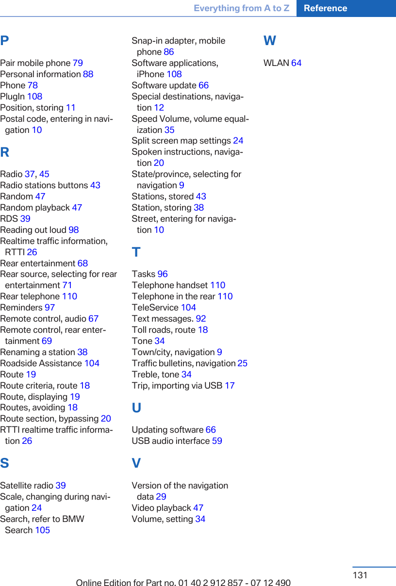 PPair mobile phone 79 Personal information 88 Phone 78 PlugIn 108 Position, storing 11 Postal code, entering in navi‐gation 10 RRadio 37, 45 Radio stations buttons 43 Random 47 Random playback 47 RDS 39 Reading out loud 98 Realtime traffic information,RTTI 26 Rear entertainment 68 Rear source, selecting for rearentertainment 71 Rear telephone 110 Reminders 97 Remote control, audio 67 Remote control, rear enter‐tainment 69 Renaming a station 38 Roadside Assistance 104 Route 19 Route criteria, route 18 Route, displaying 19 Routes, avoiding 18 Route section, bypassing 20 RTTI realtime traffic informa‐tion 26 SSatellite radio 39 Scale, changing during navi‐gation 24 Search, refer to BMWSearch 105 Snap-in adapter, mobilephone 86 Software applications,iPhone 108 Software update 66 Special destinations, naviga‐tion 12 Speed Volume, volume equal‐ization 35 Split screen map settings 24 Spoken instructions, naviga‐tion 20 State/province, selecting fornavigation 9 Stations, stored 43 Station, storing 38 Street, entering for naviga‐tion 10 TTasks 96 Telephone handset 110 Telephone in the rear 110 TeleService 104 Text messages. 92 Toll roads, route 18 Tone 34 Town/city, navigation 9 Traffic bulletins, navigation 25 Treble, tone 34 Trip, importing via USB 17 UUpdating software 66 USB audio interface 59 VVersion of the navigationdata 29 Video playback 47 Volume, setting 34 WWLAN 64 Seite 131Everything from A to Z Reference131Online Edition for Part no. 01 40 2 912 857 - 07 12 490