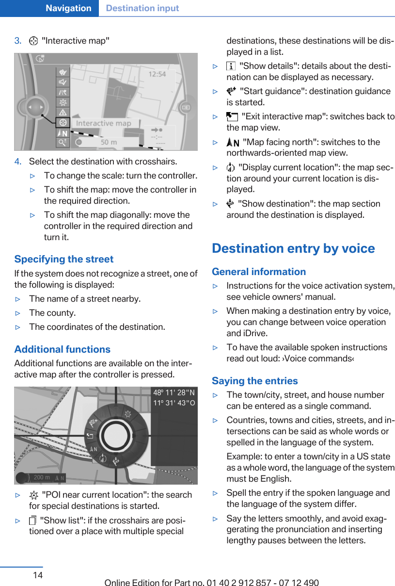 3.   &quot;Interactive map&quot;4. Select the destination with crosshairs.▷To change the scale: turn the controller.▷To shift the map: move the controller inthe required direction.▷To shift the map diagonally: move thecontroller in the required direction andturn it.Specifying the streetIf the system does not recognize a street, one ofthe following is displayed:▷The name of a street nearby.▷The county.▷The coordinates of the destination.Additional functionsAdditional functions are available on the inter‐active map after the controller is pressed.▷  &quot;POI near current location&quot;: the searchfor special destinations is started.▷  &quot;Show list&quot;: if the crosshairs are posi‐tioned over a place with multiple specialdestinations, these destinations will be dis‐played in a list.▷  &quot;Show details&quot;: details about the desti‐nation can be displayed as necessary.▷  &quot;Start guidance&quot;: destination guidanceis started.▷  &quot;Exit interactive map&quot;: switches back tothe map view.▷  &quot;Map facing north&quot;: switches to thenorthwards-oriented map view.▷  &quot;Display current location&quot;: the map sec‐tion around your current location is dis‐played.▷  &quot;Show destination&quot;: the map sectionaround the destination is displayed.Destination entry by voiceGeneral information▷Instructions for the voice activation system,see vehicle owners&apos; manual.▷When making a destination entry by voice,you can change between voice operationand iDrive.▷To have the available spoken instructionsread out loud: ›Voice commands‹Saying the entries▷The town/city, street, and house numbercan be entered as a single command.▷Countries, towns and cities, streets, and in‐tersections can be said as whole words orspelled in the language of the system.Example: to enter a town/city in a US stateas a whole word, the language of the systemmust be English.▷Spell the entry if the spoken language andthe language of the system differ.▷Say the letters smoothly, and avoid exag‐gerating the pronunciation and insertinglengthy pauses between the letters.Seite 14Navigation Destination input14 Online Edition for Part no. 01 40 2 912 857 - 07 12 490