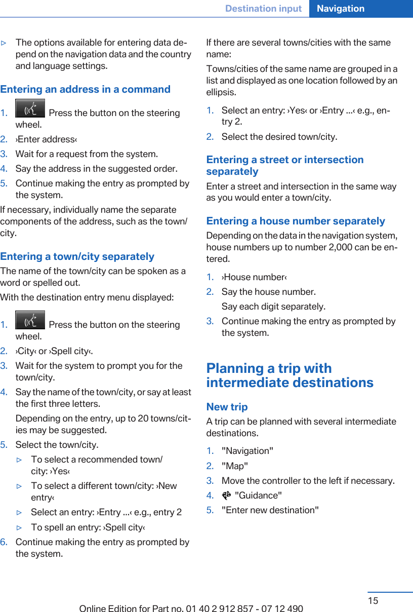 ▷The options available for entering data de‐pend on the navigation data and the countryand language settings.Entering an address in a command1.   Press the button on the steeringwheel.2. ›Enter address‹3. Wait for a request from the system.4. Say the address in the suggested order.5. Continue making the entry as prompted bythe system.If necessary, individually name the separatecomponents of the address, such as the town/city.Entering a town/city separatelyThe name of the town/city can be spoken as aword or spelled out.With the destination entry menu displayed:1.   Press the button on the steeringwheel.2. ›City‹ or ›Spell city‹.3. Wait for the system to prompt you for thetown/city.4. Say the name of the town/city, or say at leastthe first three letters.Depending on the entry, up to 20 towns/cit‐ies may be suggested.5. Select the town/city.▷To select a recommended town/city: ›Yes‹▷To select a different town/city: ›Newentry‹▷Select an entry: ›Entry ...‹ e.g., entry 2▷To spell an entry: ›Spell city‹6. Continue making the entry as prompted bythe system.If there are several towns/cities with the samename:Towns/cities of the same name are grouped in alist and displayed as one location followed by anellipsis.1. Select an entry: ›Yes‹ or ›Entry ...‹ e.g., en‐try 2.2. Select the desired town/city.Entering a street or intersectionseparatelyEnter a street and intersection in the same wayas you would enter a town/city.Entering a house number separatelyDepending on the data in the navigation system,house numbers up to number 2,000 can be en‐tered.1. ›House number‹2. Say the house number.Say each digit separately.3. Continue making the entry as prompted bythe system.Planning a trip withintermediate destinationsNew tripA trip can be planned with several intermediatedestinations.1. &quot;Navigation&quot;2. &quot;Map&quot;3. Move the controller to the left if necessary.4.   &quot;Guidance&quot;5. &quot;Enter new destination&quot;Seite 15Destination input Navigation15Online Edition for Part no. 01 40 2 912 857 - 07 12 490