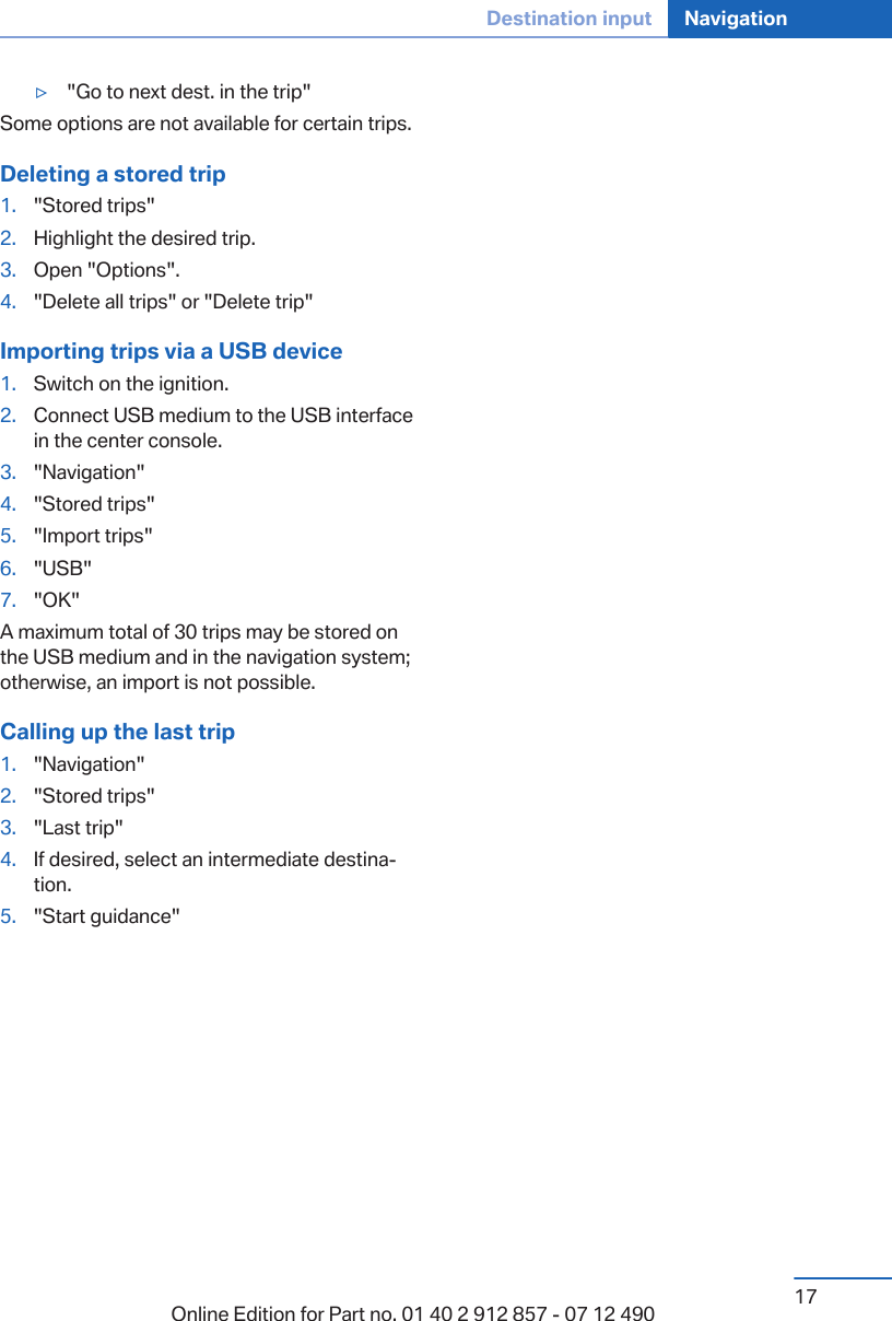 ▷&quot;Go to next dest. in the trip&quot;Some options are not available for certain trips.Deleting a stored trip1. &quot;Stored trips&quot;2. Highlight the desired trip.3. Open &quot;Options&quot;.4. &quot;Delete all trips&quot; or &quot;Delete trip&quot;Importing trips via a USB device1. Switch on the ignition.2. Connect USB medium to the USB interfacein the center console.3. &quot;Navigation&quot;4. &quot;Stored trips&quot;5. &quot;Import trips&quot;6. &quot;USB&quot;7. &quot;OK&quot;A maximum total of 30 trips may be stored onthe USB medium and in the navigation system;otherwise, an import is not possible.Calling up the last trip1. &quot;Navigation&quot;2. &quot;Stored trips&quot;3. &quot;Last trip&quot;4. If desired, select an intermediate destina‐tion.5. &quot;Start guidance&quot;Seite 17Destination input Navigation17Online Edition for Part no. 01 40 2 912 857 - 07 12 490